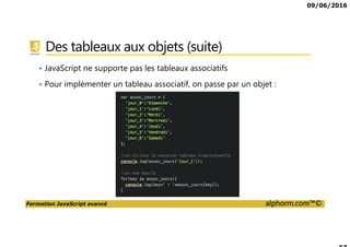 09/06/2016
Formation JavaScript avancé alphorm.com™©
Des tableaux aux objets (suite)
• JavaScript ne supporte pas les tableaux associatifs
• Pour implémenter un tableau associatif, on passe par un objet :
 