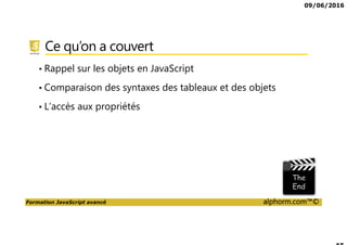 09/06/2016
Formation JavaScript avancé alphorm.com™©
Ce qu’on a couvert
• Rappel sur les objets en JavaScript
• Comparaison des syntaxes des tableaux et des objets
• L’accès aux propriétés
 