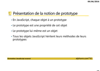 09/06/2016
Formation JavaScript avancé alphorm.com™©
Présentation de la notion de prototype
• En JavaScript, chaque objet à un prototype
• Le prototype est une propriété de cet objet
• Le prototype lui-même est un objet
• Tous les objets JavaScript héritent leurs méthodes de leurs
prototypes
 