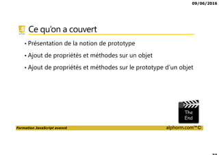 09/06/2016
Formation JavaScript avancé alphorm.com™©
Ce qu’on a couvert
• Présentation de la notion de prototype
• Ajout de propriétés et méthodes sur un objet
• Ajout de propriétés et méthodes sur le prototype d’un objet
 