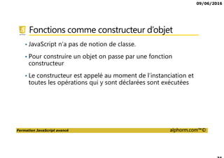 09/06/2016
Formation JavaScript avancé alphorm.com™©
Fonctions comme constructeur d’objet
• JavaScript n’a pas de notion de classe.
• Pour construire un objet on passe par une fonction
constructeur
• Le constructeur est appelé au moment de l’instanciation et
toutes les opérations qui y sont déclarées sont exécutées
 
