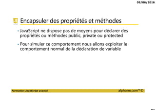 09/06/2016
Formation JavaScript avancé alphorm.com™©
Encapsuler des propriétés et méthodes
• JavaScript ne dispose pas de moyens pour déclarer des
propriétés ou méthodes public, private ou protected
• Pour simuler ce comportement nous allons exploiter le
comportement normal de la déclaration de variable
 