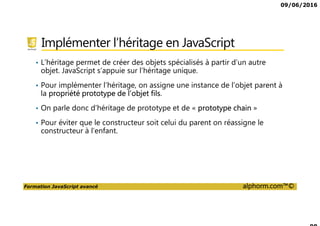 09/06/2016
Formation JavaScript avancé alphorm.com™©
Implémenter l’héritage en JavaScript
• L’héritage permet de créer des objets spécialisés à partir d’un autre
objet. JavaScript s’appuie sur l’héritage unique.
• Pour implémenter l’héritage, on assigne une instance de l’objet parent à
la propriété prototype de l’objet fils.
• On parle donc d’héritage de prototype et de « prototype chain »
• Pour éviter que le constructeur soit celui du parent on réassigne le
constructeur à l’enfant.
 