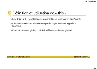 09/06/2016
Formation JavaScript avancé alphorm.com™©
Définition et utilisation de « this »
• Le « this » est une référence à un objet (une fonction en JavaScript)
• La valeur de this est déterminée par la façon dont on appelle la
fonction.
• Dans le contexte global : this fait référence à l’objet global
 
