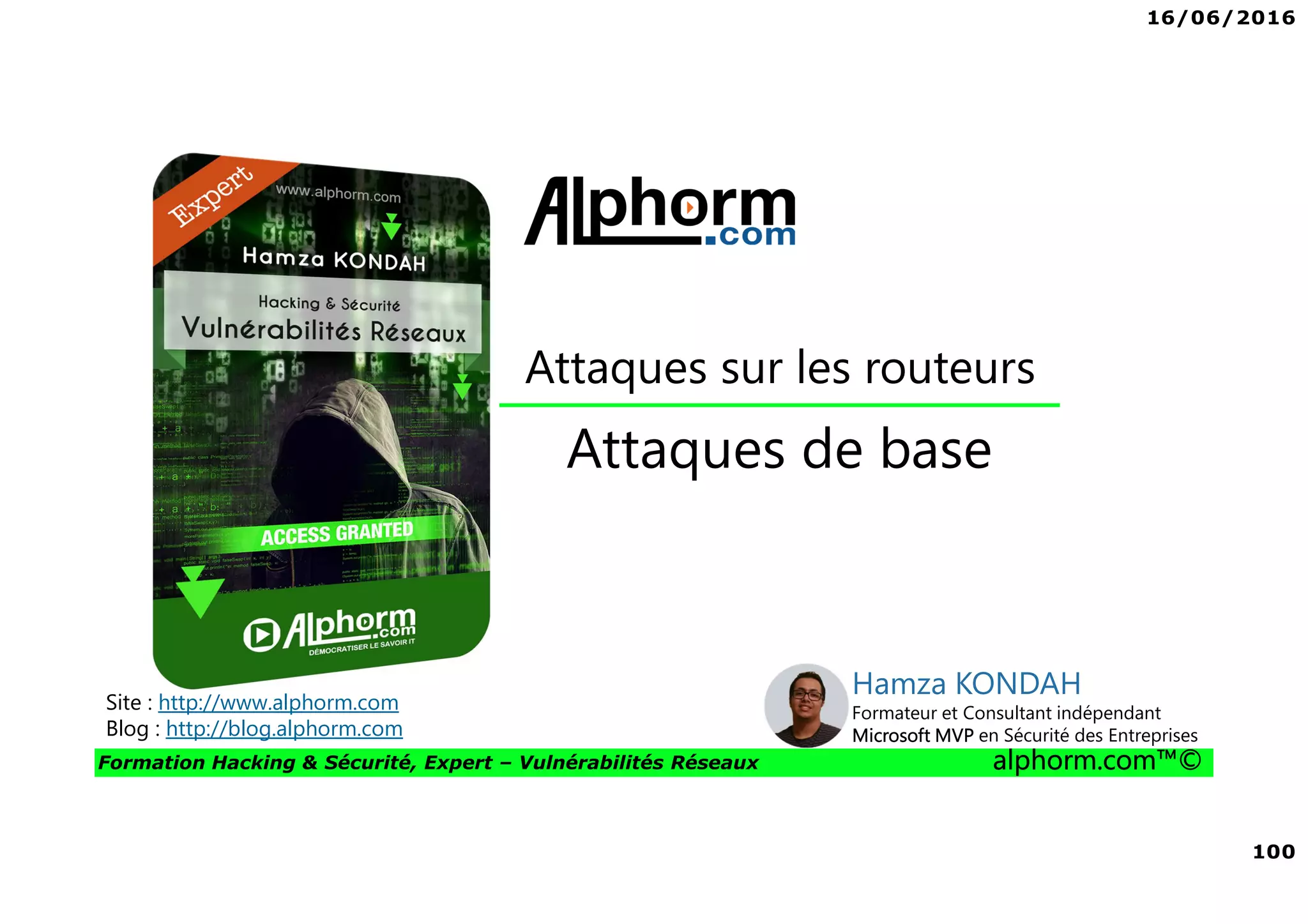 16/06/2016
100
Formation Hacking & Sécurité, Expert – Vulnérabilités Réseaux alphorm.com™©
Attaques de base
Site : http://www.alphorm.com
Blog : http://blog.alphorm.com
Hamza KONDAH
Formateur et Consultant indépendant
Microsoft MVP en Sécurité des Entreprises
Attaques sur les routeurs
 