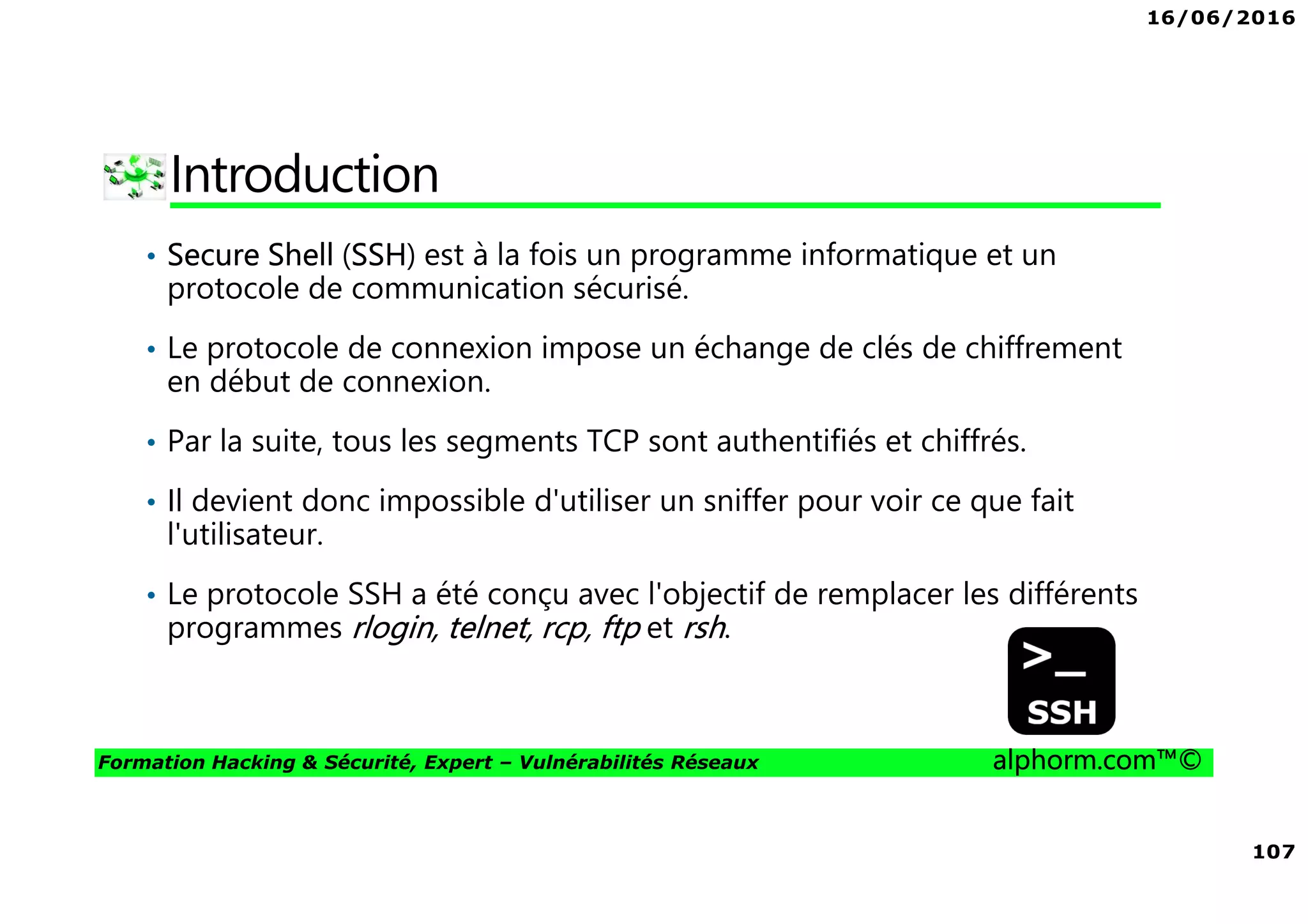 16/06/2016
107
Formation Hacking & Sécurité, Expert – Vulnérabilités Réseaux alphorm.com™©
Introduction
• Secure Shell (SSH) est à la fois un programme informatique et un
protocole de communication sécurisé.
• Le protocole de connexion impose un échange de clés de chiffrement
en début de connexion.
• Par la suite, tous les segments TCP sont authentifiés et chiffrés.
• Il devient donc impossible d'utiliser un sniffer pour voir ce que fait
l'utilisateur.
• Le protocole SSH a été conçu avec l'objectif de remplacer les différents
programmes rlogin, telnet, rcp, ftp et rsh.
 