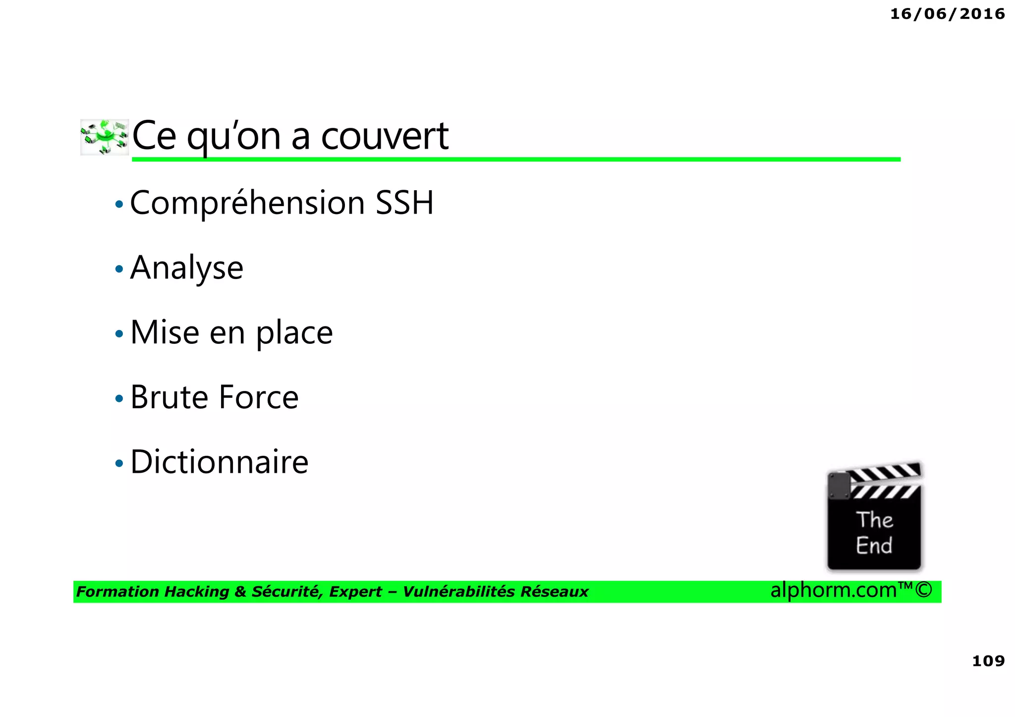 16/06/2016
109
Formation Hacking & Sécurité, Expert – Vulnérabilités Réseaux alphorm.com™©
Ce qu’on a couvert
•Compréhension SSH
•Analyse
•Mise en place
•Brute Force
•Dictionnaire
 