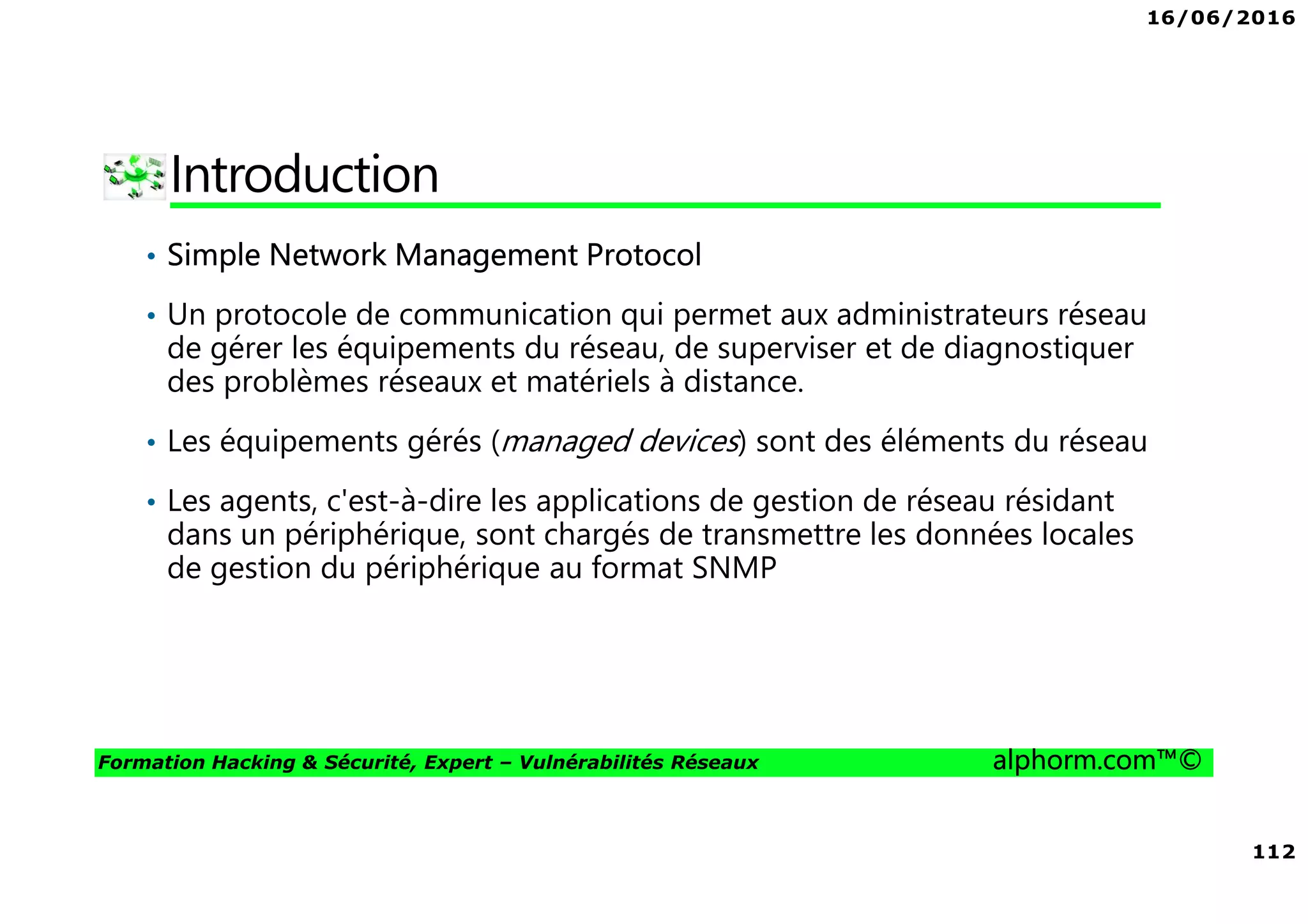 16/06/2016
112
Formation Hacking & Sécurité, Expert – Vulnérabilités Réseaux alphorm.com™©
Introduction
• Simple Network Management Protocol
• Un protocole de communication qui permet aux administrateurs réseau
de gérer les équipements du réseau, de superviser et de diagnostiquer
des problèmes réseaux et matériels à distance.
• Les équipements gérés (managed devices) sont des éléments du réseau
• Les agents, c'est-à-dire les applications de gestion de réseau résidant
dans un périphérique, sont chargés de transmettre les données locales
de gestion du périphérique au format SNMP
 