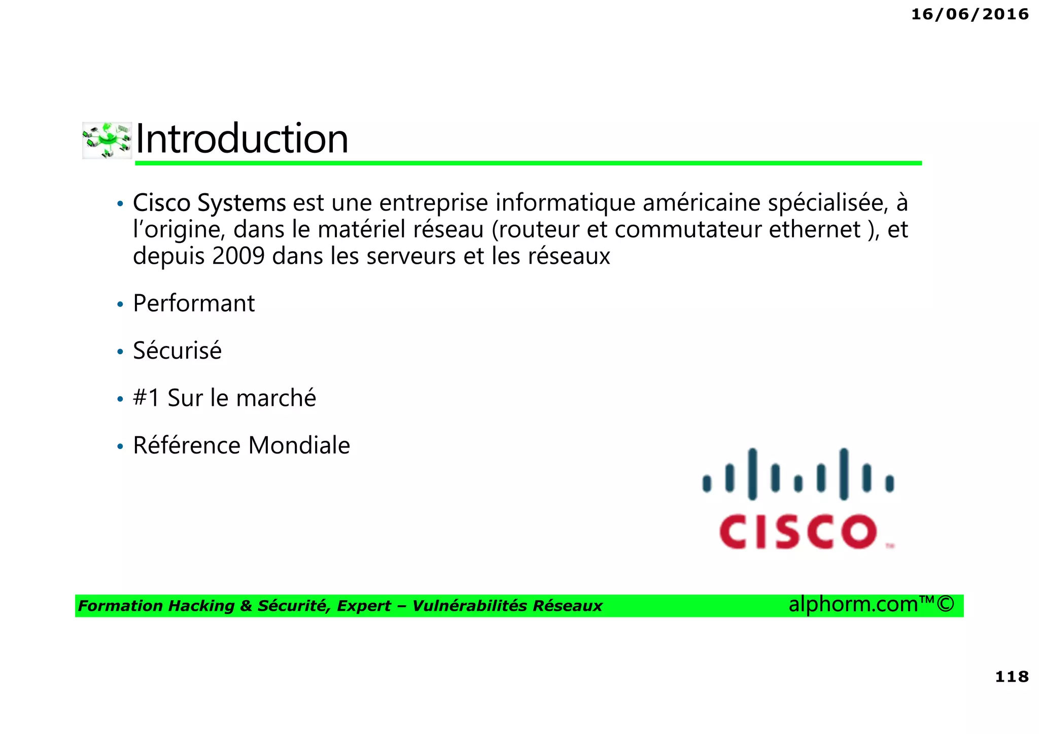 16/06/2016
118
Formation Hacking & Sécurité, Expert – Vulnérabilités Réseaux alphorm.com™©
Introduction
• Cisco Systems est une entreprise informatique américaine spécialisée, à
l’origine, dans le matériel réseau (routeur et commutateur ethernet ), et
depuis 2009 dans les serveurs et les réseaux
• Performant
• Sécurisé
• #1 Sur le marché
• Référence Mondiale
 