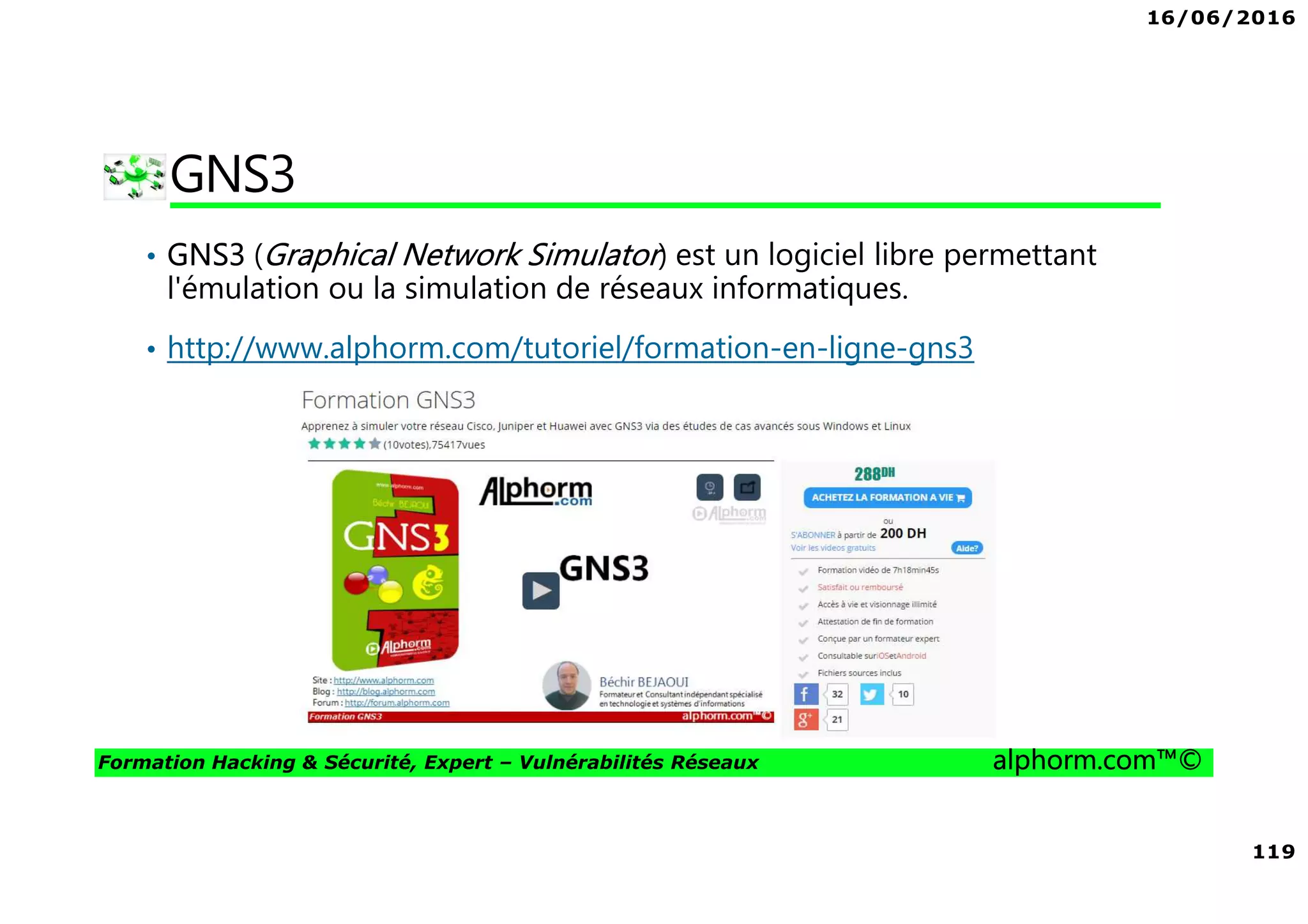16/06/2016
119
Formation Hacking & Sécurité, Expert – Vulnérabilités Réseaux alphorm.com™©
GNS3
• GNS3 (Graphical Network Simulator) est un logiciel libre permettant
l'émulation ou la simulation de réseaux informatiques.
• http://www.alphorm.com/tutoriel/formation-en-ligne-gns3
 