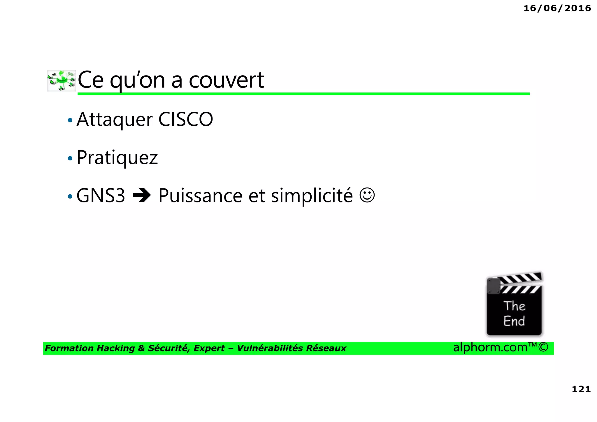 16/06/2016
121
Formation Hacking & Sécurité, Expert – Vulnérabilités Réseaux alphorm.com™©
Ce qu’on a couvert
•Attaquer CISCO
•Pratiquez
•GNS3 Puissance et simplicité ☺
 
