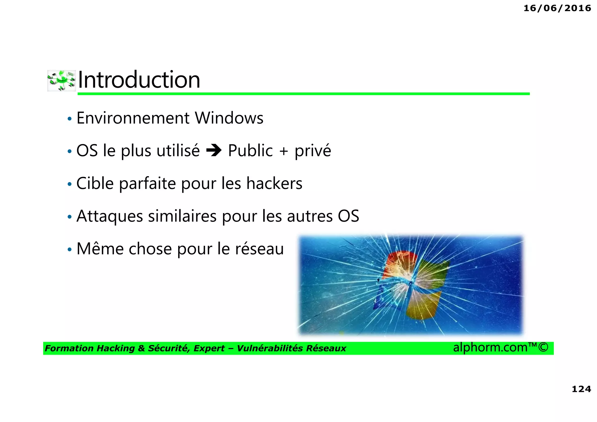 16/06/2016
124
Formation Hacking & Sécurité, Expert – Vulnérabilités Réseaux alphorm.com™©
Introduction
• Environnement Windows
• OS le plus utilisé Public + privé
• Cible parfaite pour les hackers
• Attaques similaires pour les autres OS
• Même chose pour le réseau
 