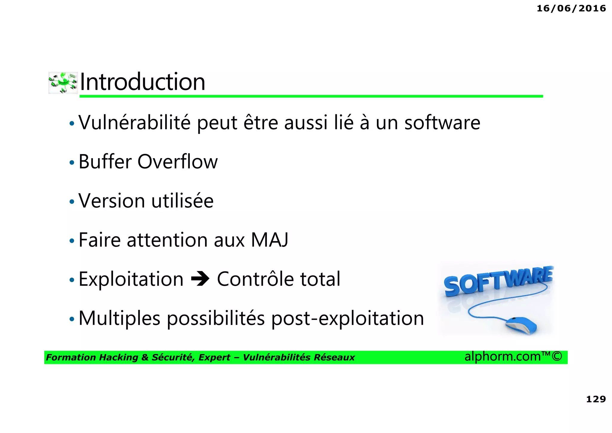 16/06/2016
129
Formation Hacking & Sécurité, Expert – Vulnérabilités Réseaux alphorm.com™©
Introduction
•Vulnérabilité peut être aussi lié à un software
•Buffer Overflow
•Version utilisée
•Faire attention aux MAJ
•Exploitation Contrôle total
•Multiples possibilités post-exploitation
 