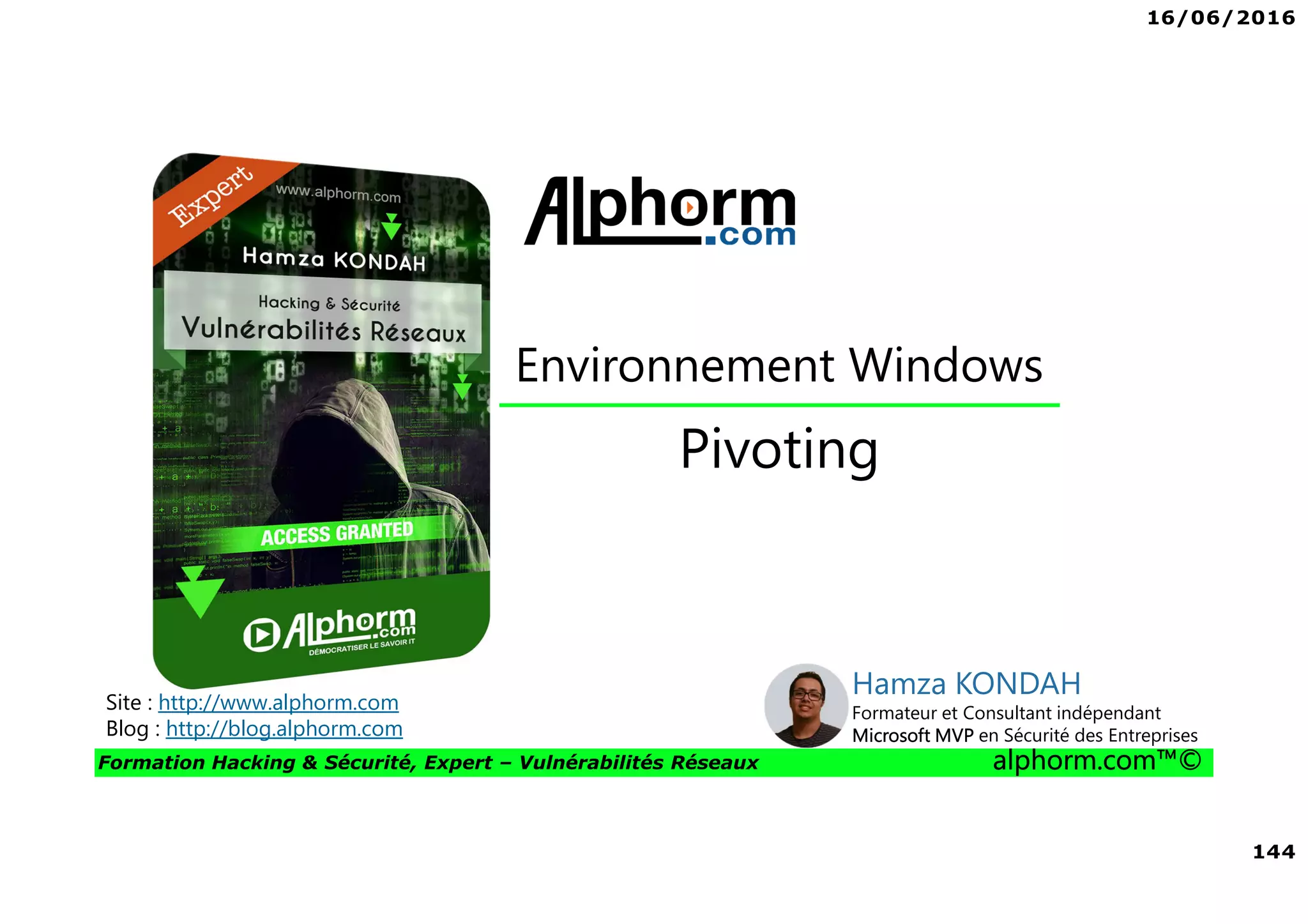 16/06/2016
144
Formation Hacking & Sécurité, Expert – Vulnérabilités Réseaux alphorm.com™©
Pivoting
Site : http://www.alphorm.com
Blog : http://blog.alphorm.com
Hamza KONDAH
Formateur et Consultant indépendant
Microsoft MVP en Sécurité des Entreprises
Environnement Windows
 