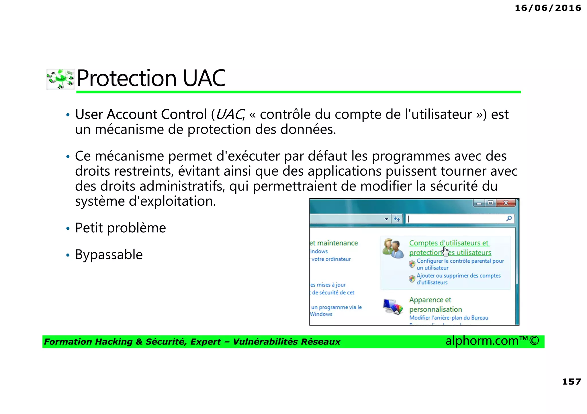 16/06/2016
157
Formation Hacking & Sécurité, Expert – Vulnérabilités Réseaux alphorm.com™©
Protection UAC
• User Account Control (UAC, « contrôle du compte de l'utilisateur ») est
un mécanisme de protection des données.
• Ce mécanisme permet d'exécuter par défaut les programmes avec des
droits restreints, évitant ainsi que des applications puissent tourner avec
des droits administratifs, qui permettraient de modifier la sécurité du
système d'exploitation.
• Petit problème
• Bypassable
 