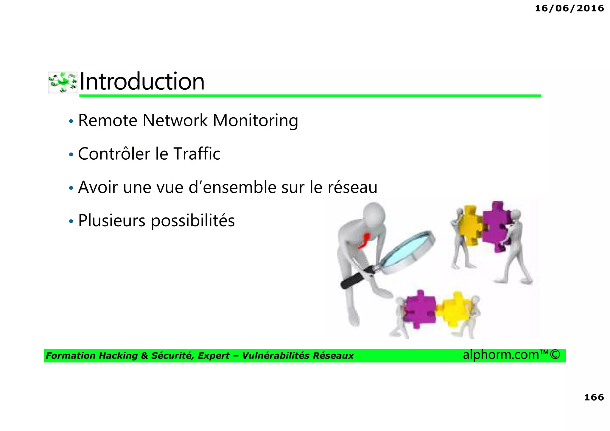 16/06/2016
166
Formation Hacking & Sécurité, Expert – Vulnérabilités Réseaux alphorm.com™©
Introduction
• Remote Network Monitoring
• Contrôler le Traffic
• Avoir une vue d’ensemble sur le réseau
• Plusieurs possibilités
 