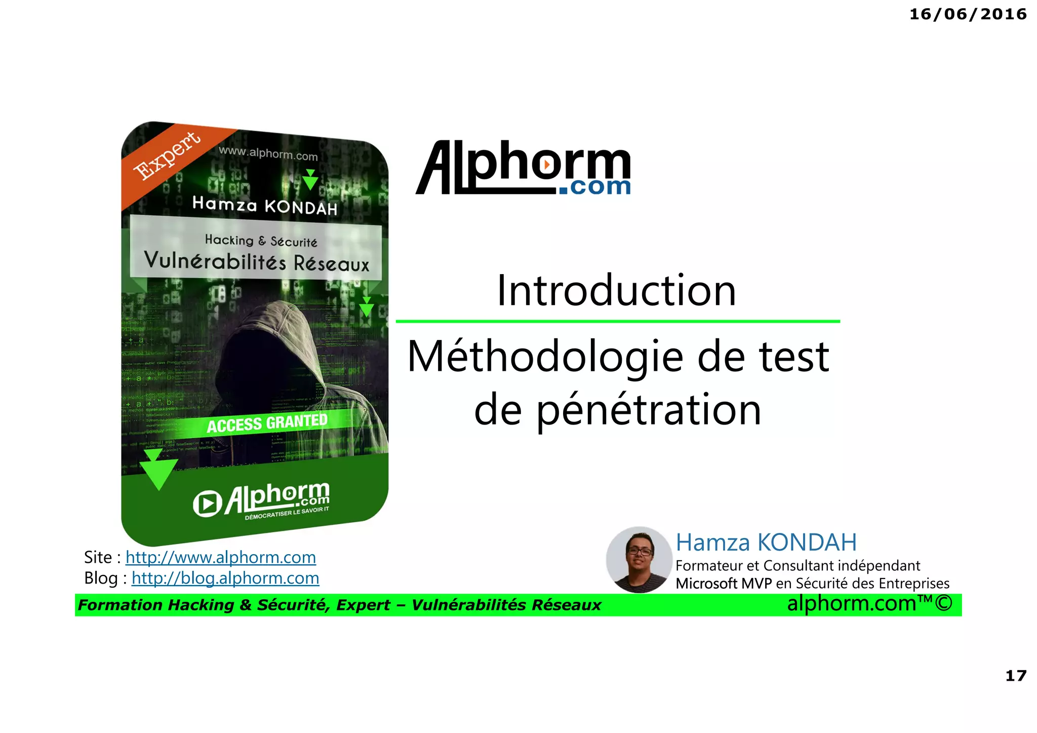 16/06/2016
17
Formation Hacking & Sécurité, Expert – Vulnérabilités Réseaux alphorm.com™©
Méthodologie de test
de pénétration
Introduction
Site : http://www.alphorm.com
Blog : http://blog.alphorm.com
Hamza KONDAH
Formateur et Consultant indépendant
Microsoft MVP en Sécurité des Entreprises
 