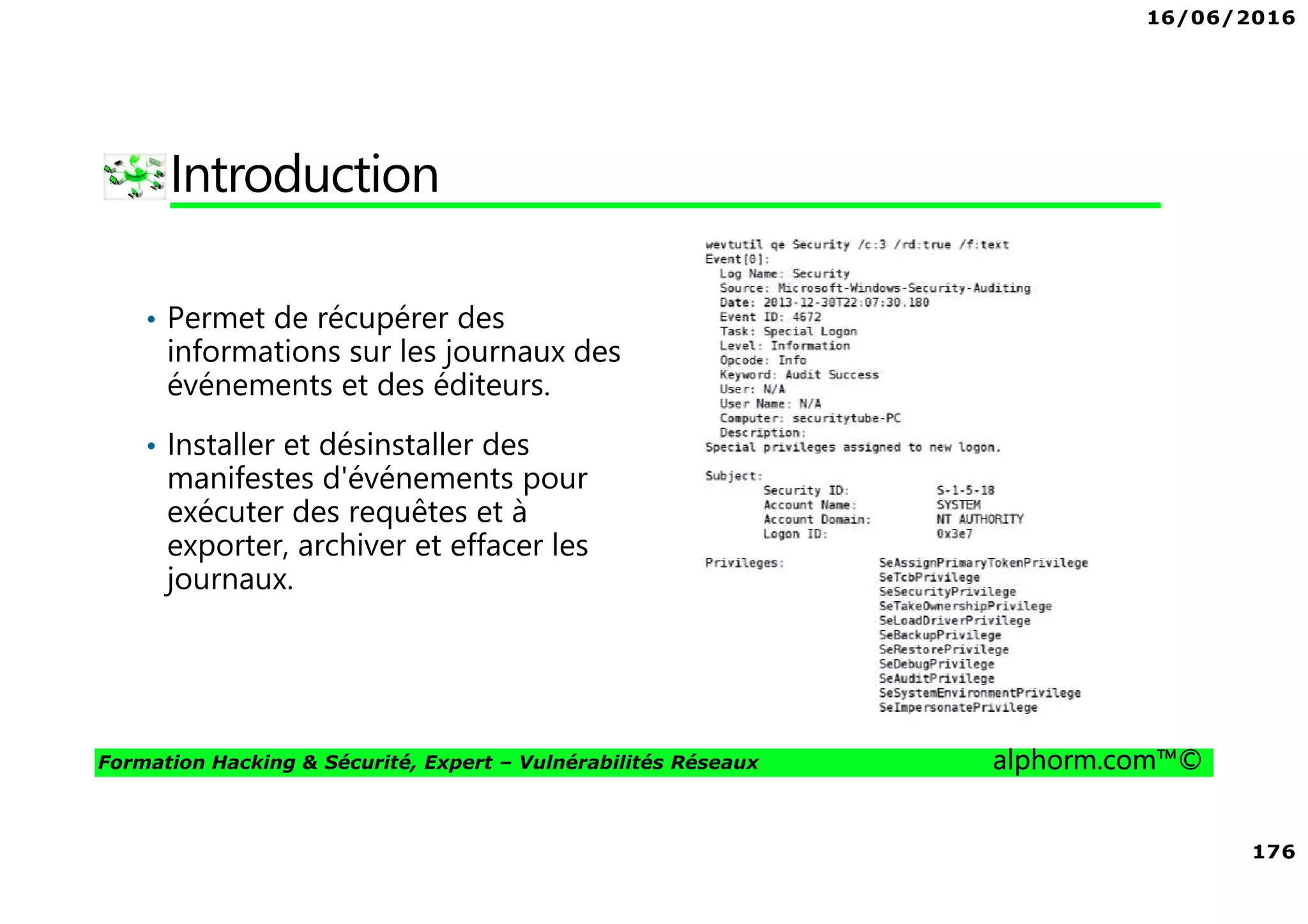 16/06/2016
176
Formation Hacking & Sécurité, Expert – Vulnérabilités Réseaux alphorm.com™©
Introduction
• Permet de récupérer des
informations sur les journaux des
événements et des éditeurs.
• Installer et désinstaller des
manifestes d'événements pour
exécuter des requêtes et à
exporter, archiver et effacer les
journaux.
 