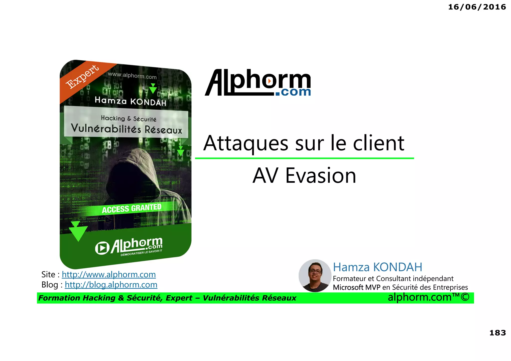 16/06/2016
183
Formation Hacking & Sécurité, Expert – Vulnérabilités Réseaux alphorm.com™©
AV Evasion
Attaques sur le client
Site : http://www.alphorm.com
Blog : http://blog.alphorm.com
Hamza KONDAH
Formateur et Consultant indépendant
Microsoft MVP en Sécurité des Entreprises
 