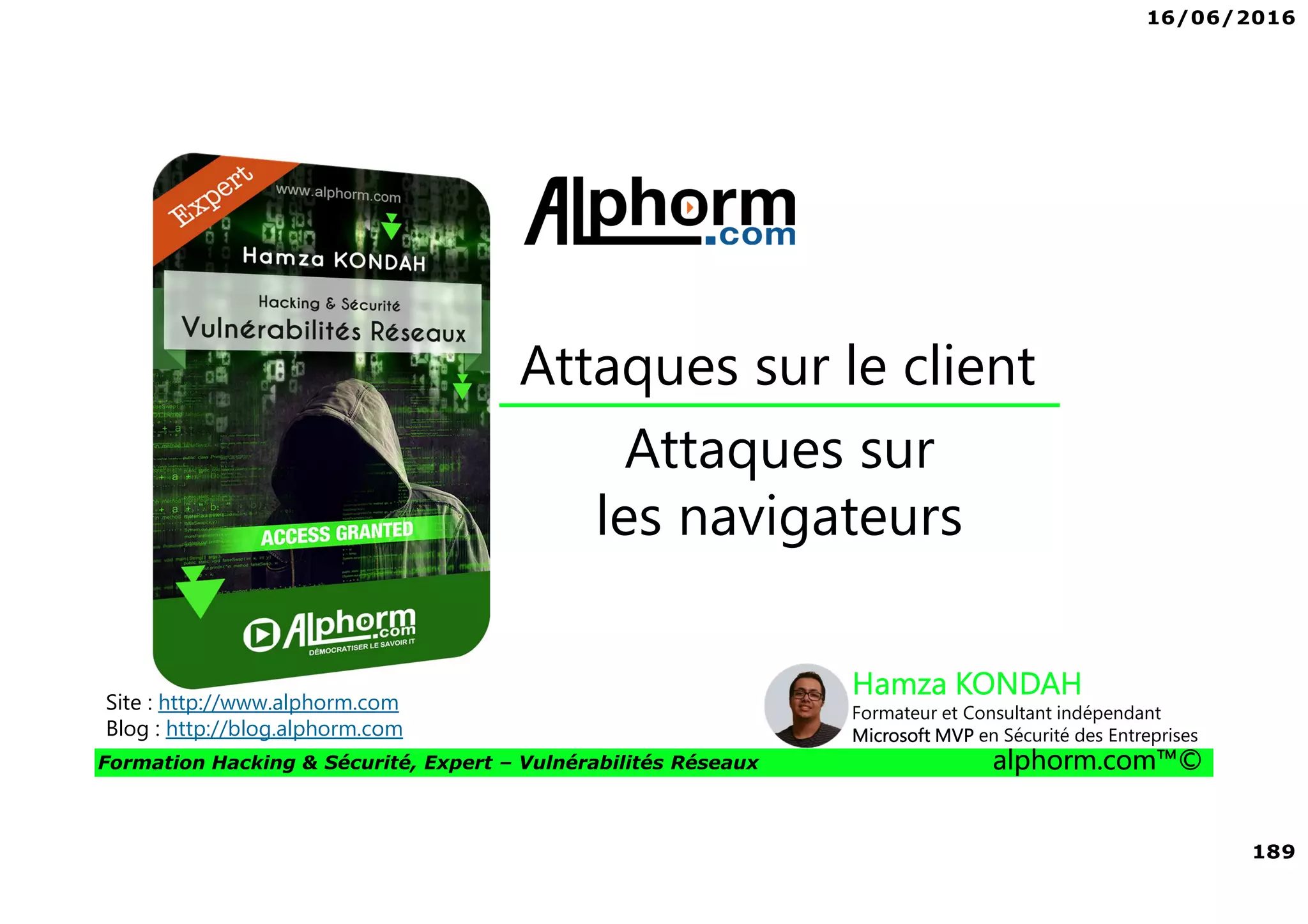 16/06/2016
189
Formation Hacking & Sécurité, Expert – Vulnérabilités Réseaux alphorm.com™©
Attaques sur
les navigateurs
Attaques sur le client
Site : http://www.alphorm.com
Blog : http://blog.alphorm.com
Hamza KONDAH
Formateur et Consultant indépendant
Microsoft MVP en Sécurité des Entreprises
 