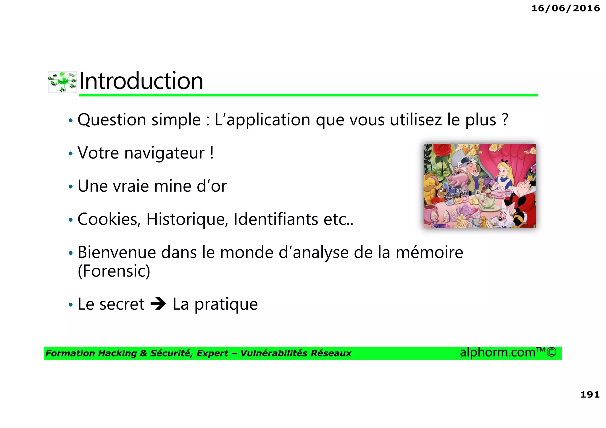 16/06/2016
191
Formation Hacking & Sécurité, Expert – Vulnérabilités Réseaux alphorm.com™©
Introduction
• Question simple : L’application que vous utilisez le plus ?
• Votre navigateur !
• Une vraie mine d’or
• Cookies, Historique, Identifiants etc..
• Bienvenue dans le monde d’analyse de la mémoire
(Forensic)
• Le secret La pratique
 