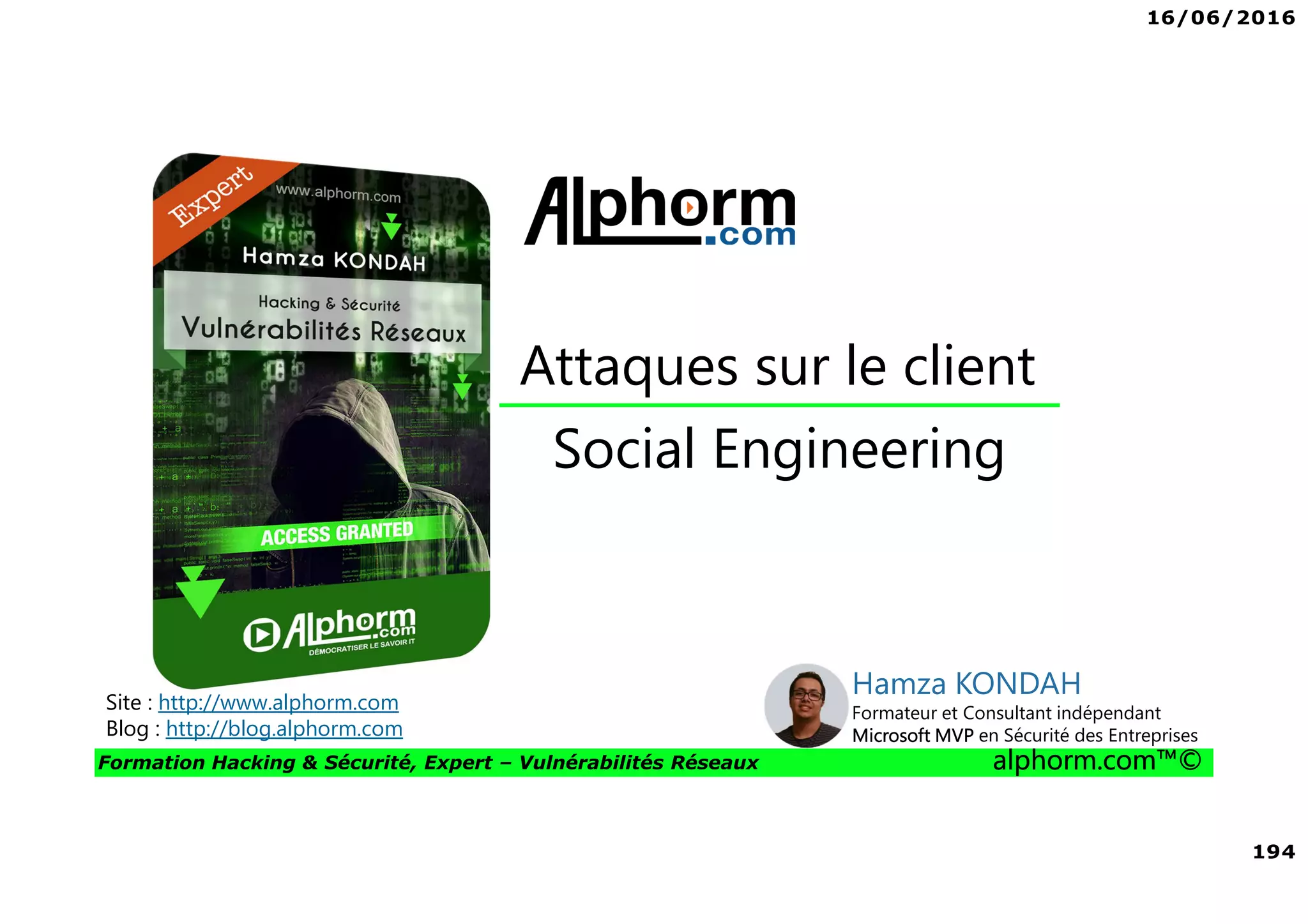 16/06/2016
194
Formation Hacking & Sécurité, Expert – Vulnérabilités Réseaux alphorm.com™©
Social Engineering
Attaques sur le client
Site : http://www.alphorm.com
Blog : http://blog.alphorm.com
Hamza KONDAH
Formateur et Consultant indépendant
Microsoft MVP en Sécurité des Entreprises
 