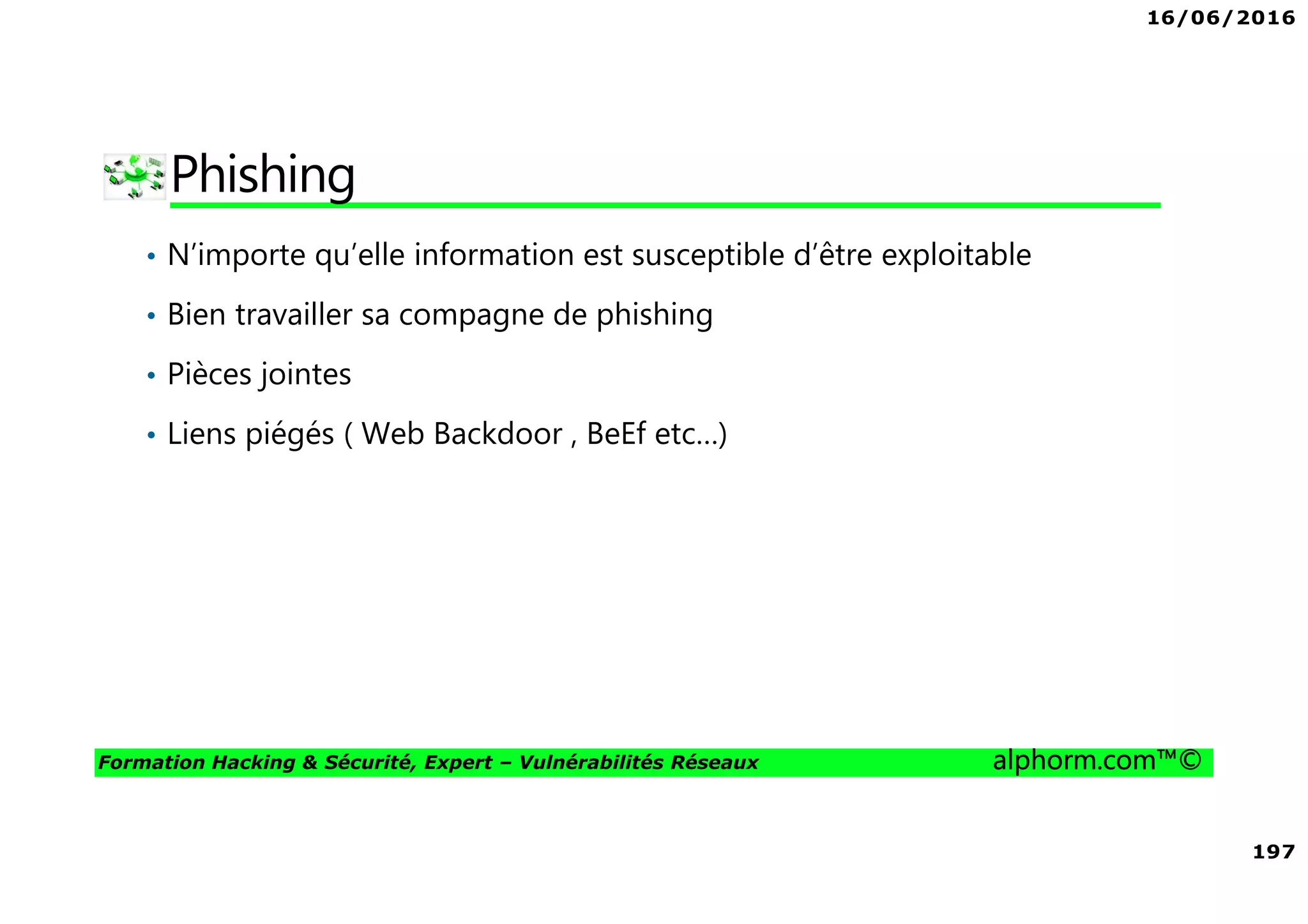 16/06/2016
197
Formation Hacking & Sécurité, Expert – Vulnérabilités Réseaux alphorm.com™©
Phishing
• N’importe qu’elle information est susceptible d’être exploitable
• Bien travailler sa compagne de phishing
• Pièces jointes
• Liens piégés ( Web Backdoor , BeEf etc…)
 