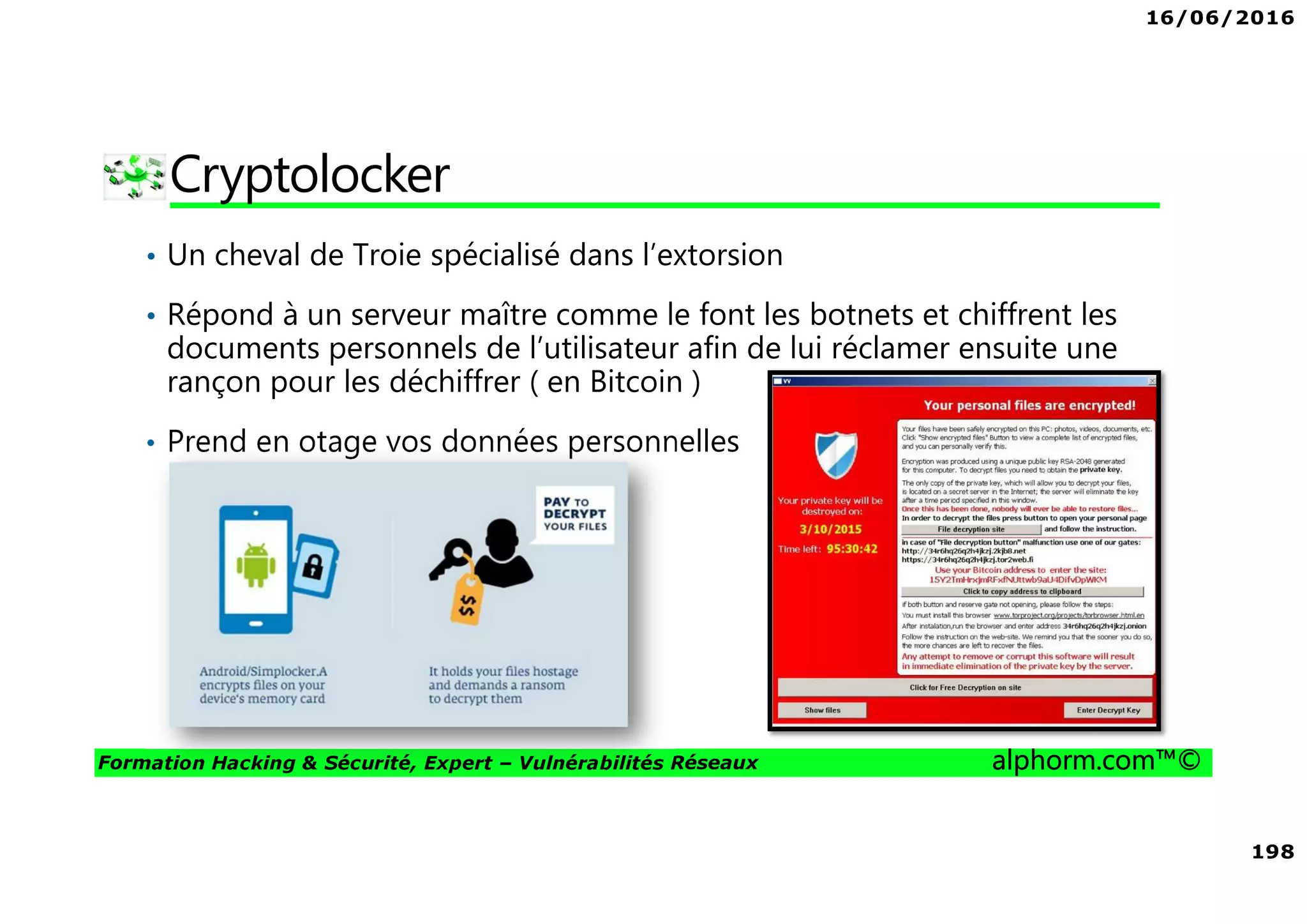 16/06/2016
198
Formation Hacking & Sécurité, Expert – Vulnérabilités Réseaux alphorm.com™©
Cryptolocker
• Un cheval de Troie spécialisé dans l’extorsion
• Répond à un serveur maître comme le font les botnets et chiffrent les
documents personnels de l’utilisateur afin de lui réclamer ensuite une
rançon pour les déchiffrer ( en Bitcoin )
• Prend en otage vos données personnelles
 