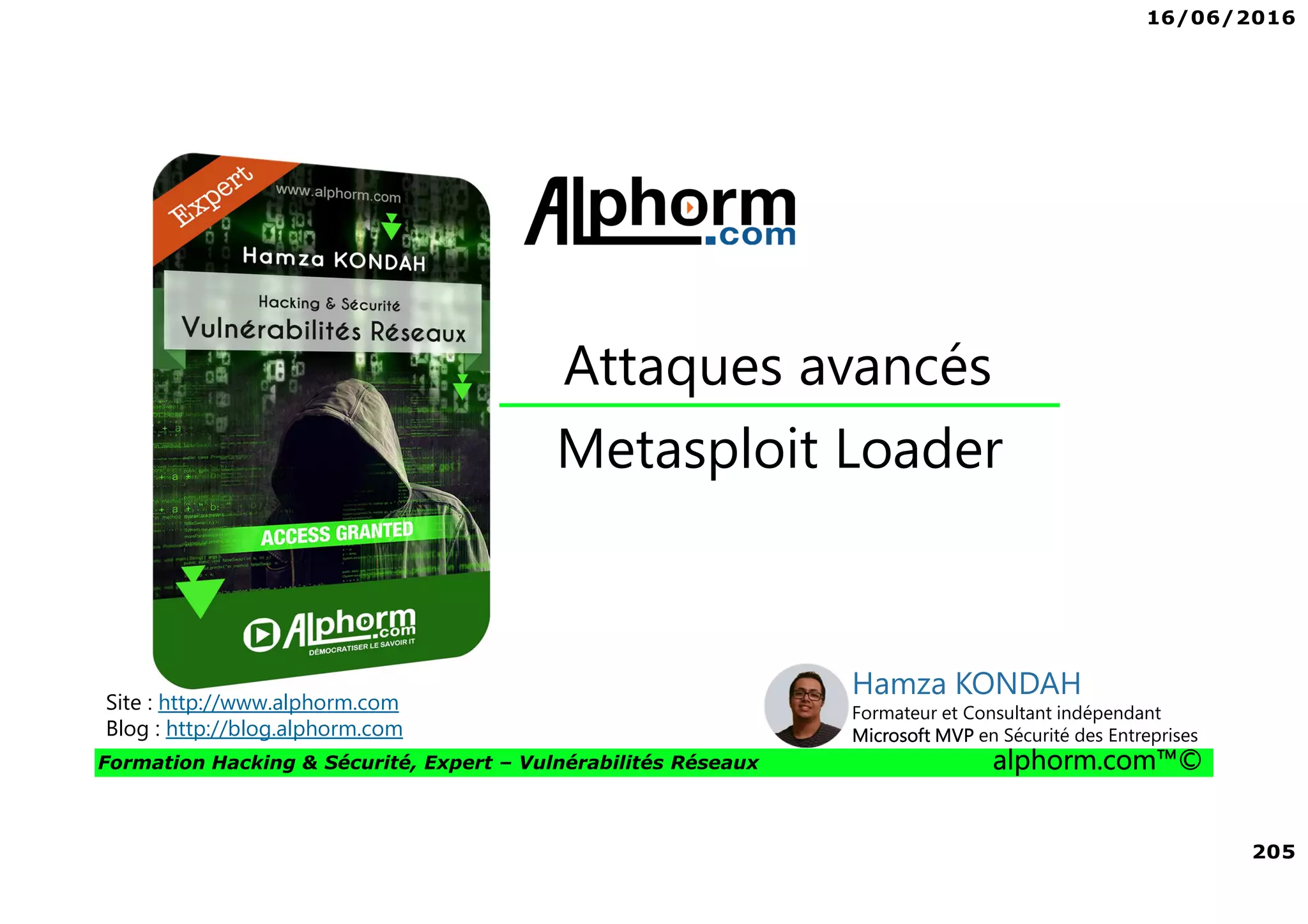 16/06/2016
205
Formation Hacking & Sécurité, Expert – Vulnérabilités Réseaux alphorm.com™©
Metasploit Loader
Attaques avancés
Site : http://www.alphorm.com
Blog : http://blog.alphorm.com
Hamza KONDAH
Formateur et Consultant indépendant
Microsoft MVP en Sécurité des Entreprises
 