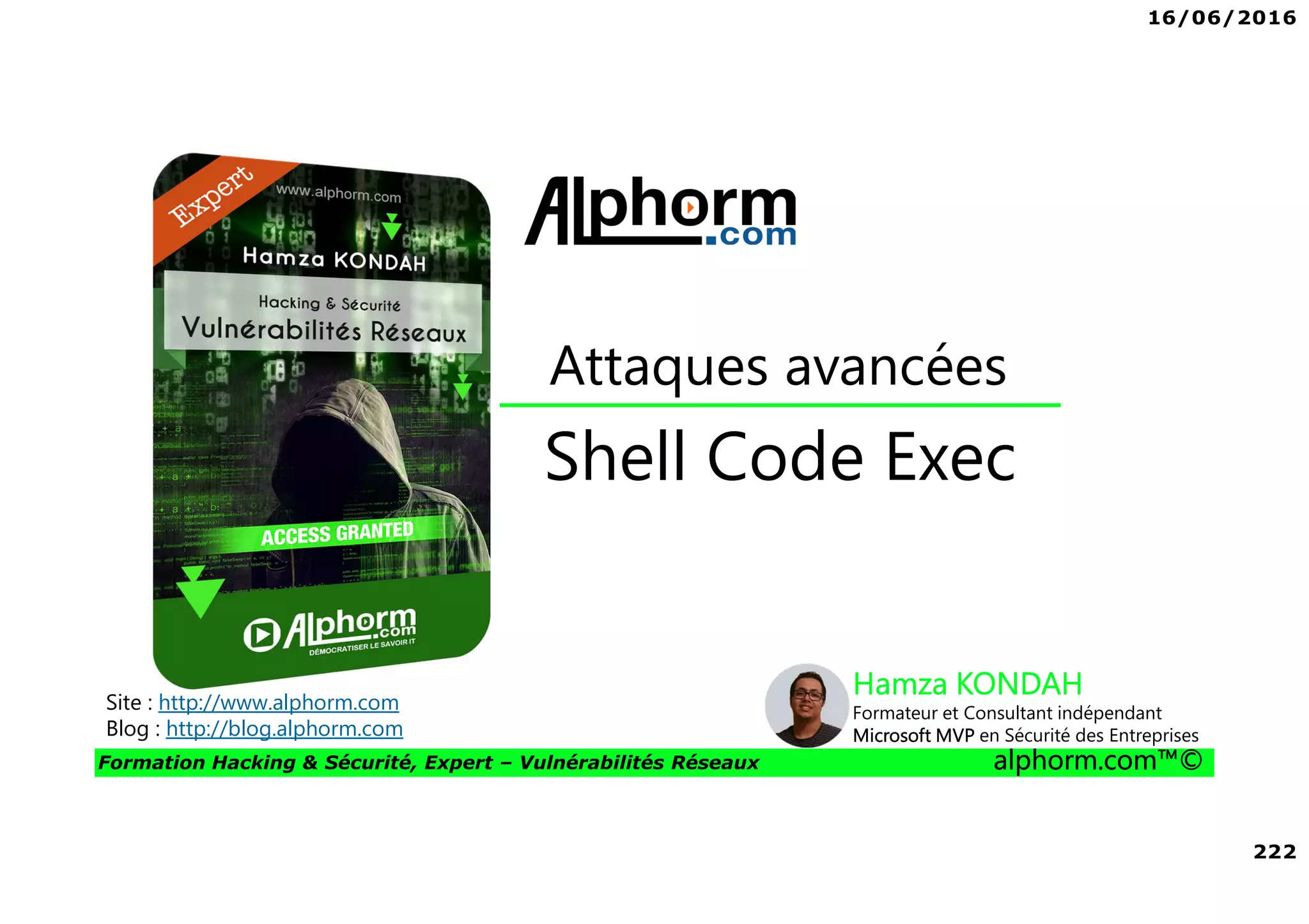 16/06/2016
222
Formation Hacking & Sécurité, Expert – Vulnérabilités Réseaux alphorm.com™©
Shell Code Exec
Attaques avancées
Site : http://www.alphorm.com
Blog : http://blog.alphorm.com
Hamza KONDAH
Formateur et Consultant indépendant
Microsoft MVP en Sécurité des Entreprises
 