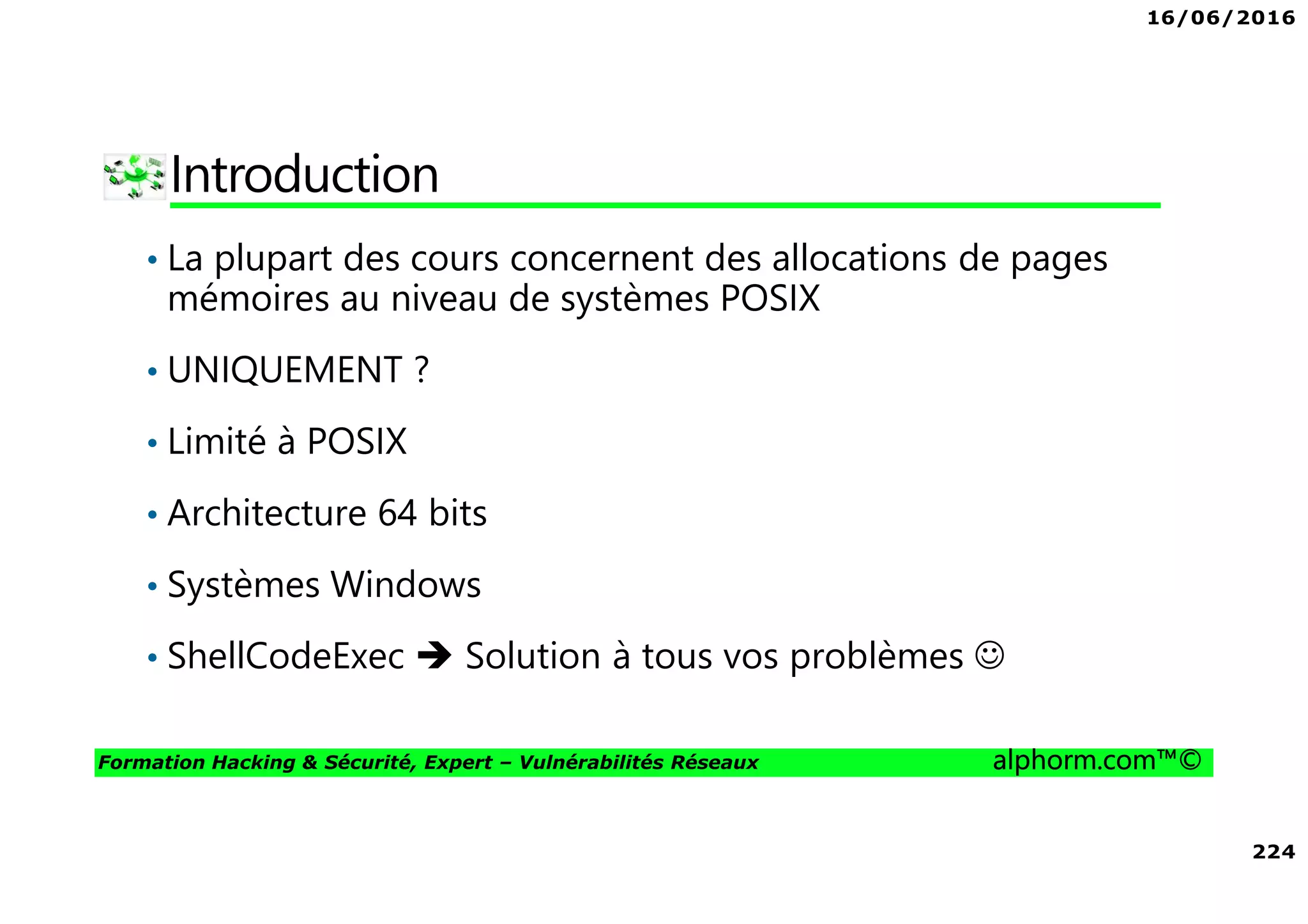 16/06/2016
224
Formation Hacking & Sécurité, Expert – Vulnérabilités Réseaux alphorm.com™©
Introduction
• La plupart des cours concernent des allocations de pages
mémoires au niveau de systèmes POSIX
• UNIQUEMENT ?
• Limité à POSIX
• Architecture 64 bits
• Systèmes Windows
• ShellCodeExec Solution à tous vos problèmes ☺
 