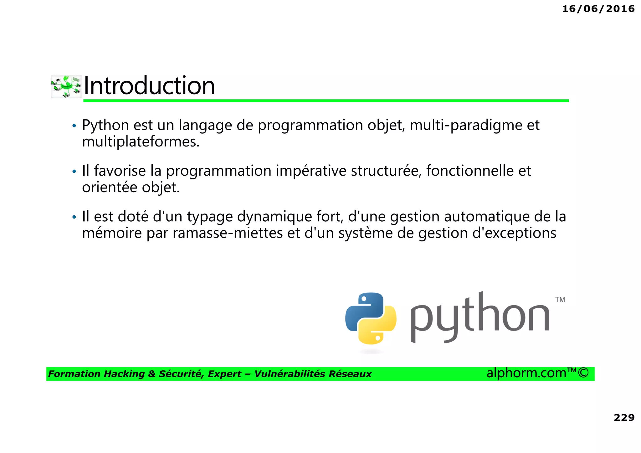 16/06/2016
229
Formation Hacking & Sécurité, Expert – Vulnérabilités Réseaux alphorm.com™©
Introduction
• Python est un langage de programmation objet, multi-paradigme et
multiplateformes.
• Il favorise la programmation impérative structurée, fonctionnelle et
orientée objet.
• Il est doté d'un typage dynamique fort, d'une gestion automatique de la
mémoire par ramasse-miettes et d'un système de gestion d'exceptions
 