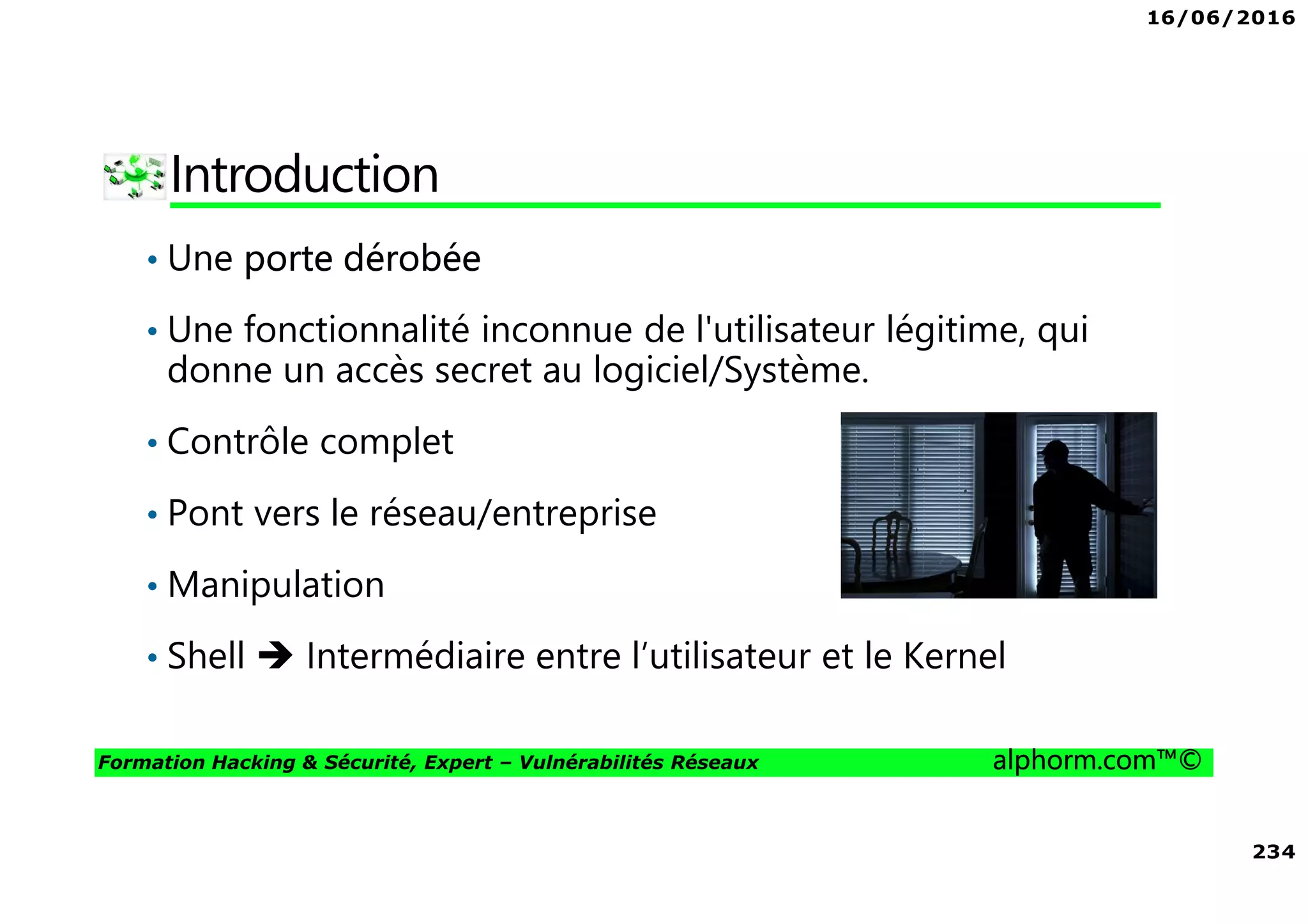 16/06/2016
234
Formation Hacking & Sécurité, Expert – Vulnérabilités Réseaux alphorm.com™©
Introduction
• Une porte dérobée
• Une fonctionnalité inconnue de l'utilisateur légitime, qui
donne un accès secret au logiciel/Système.
• Contrôle complet
• Pont vers le réseau/entreprise
• Manipulation
• Shell Intermédiaire entre l’utilisateur et le Kernel
 