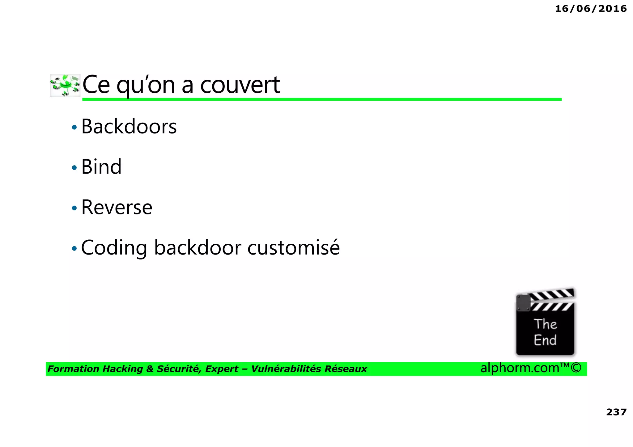 16/06/2016
237
Formation Hacking & Sécurité, Expert – Vulnérabilités Réseaux alphorm.com™©
Ce qu’on a couvert
•Backdoors
•Bind
•Reverse
•Coding backdoor customisé
 
