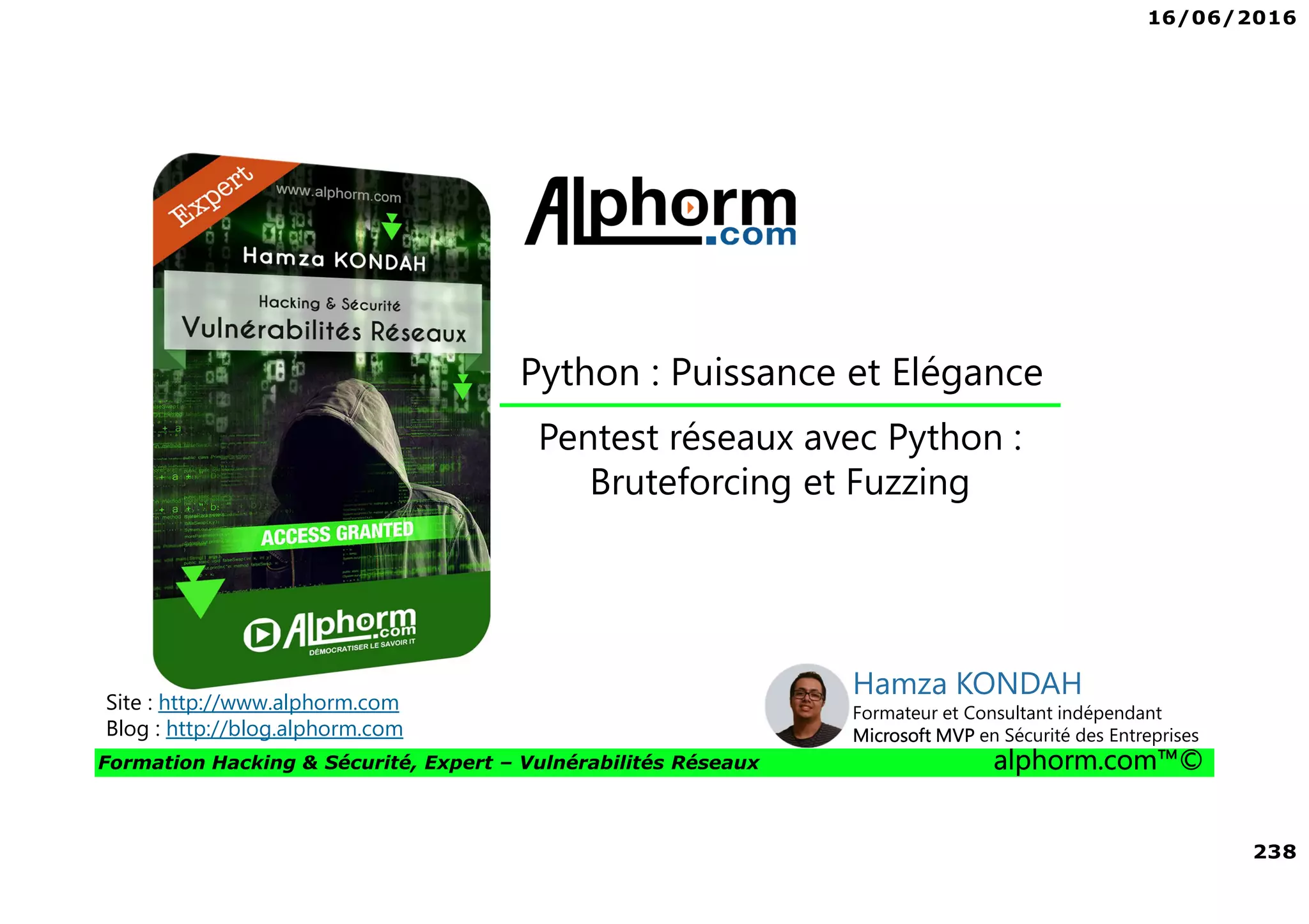 16/06/2016
238
Formation Hacking & Sécurité, Expert – Vulnérabilités Réseaux alphorm.com™©
Pentest réseaux avec Python :
Bruteforcing et Fuzzing
Site : http://www.alphorm.com
Blog : http://blog.alphorm.com
Hamza KONDAH
Formateur et Consultant indépendant
Microsoft MVP en Sécurité des Entreprises
Python : Puissance et Elégance
 