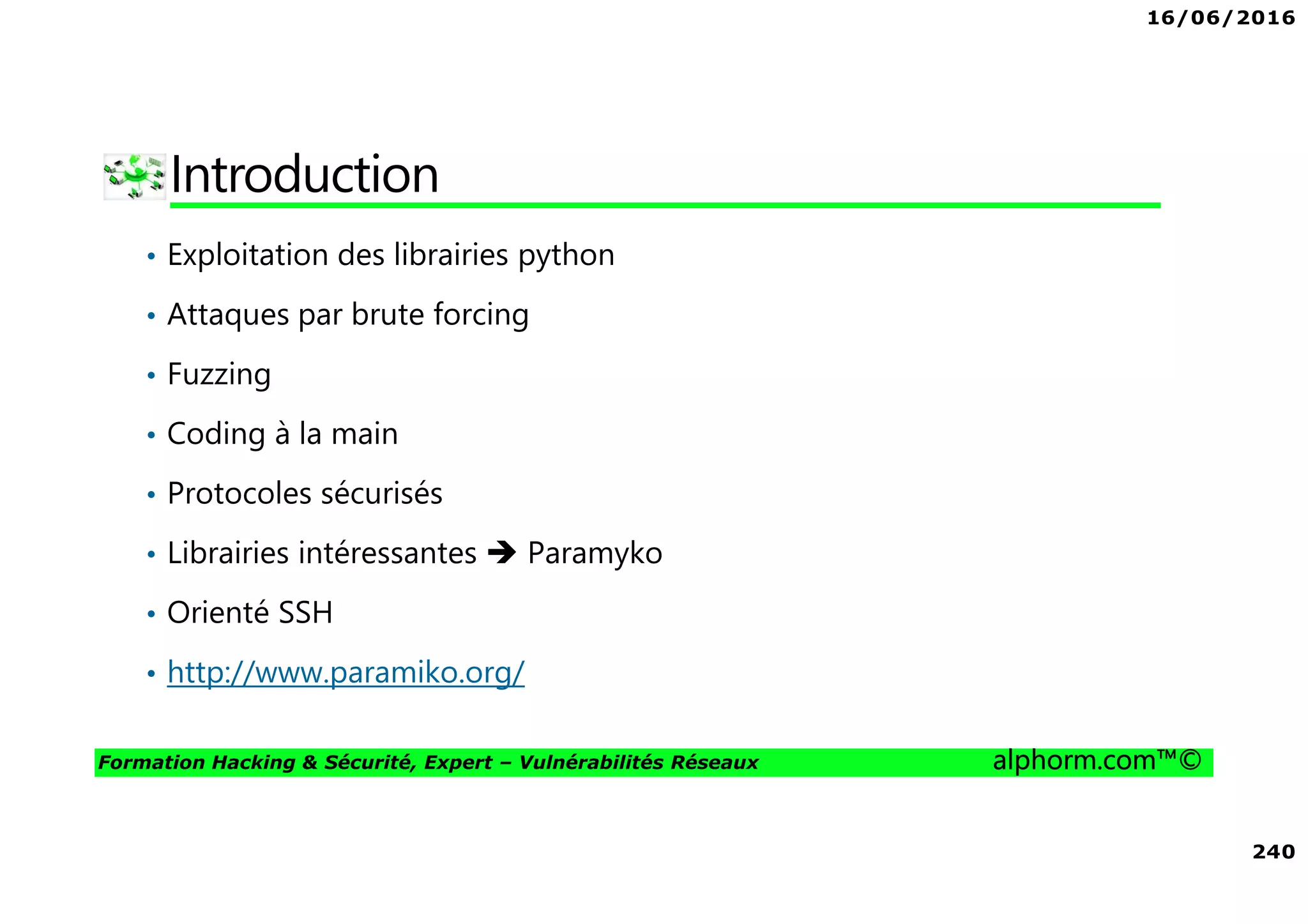 16/06/2016
240
Formation Hacking & Sécurité, Expert – Vulnérabilités Réseaux alphorm.com™©
Introduction
• Exploitation des librairies python
• Attaques par brute forcing
• Fuzzing
• Coding à la main
• Protocoles sécurisés
• Librairies intéressantes Paramyko
• Orienté SSH
• http://www.paramiko.org/
 