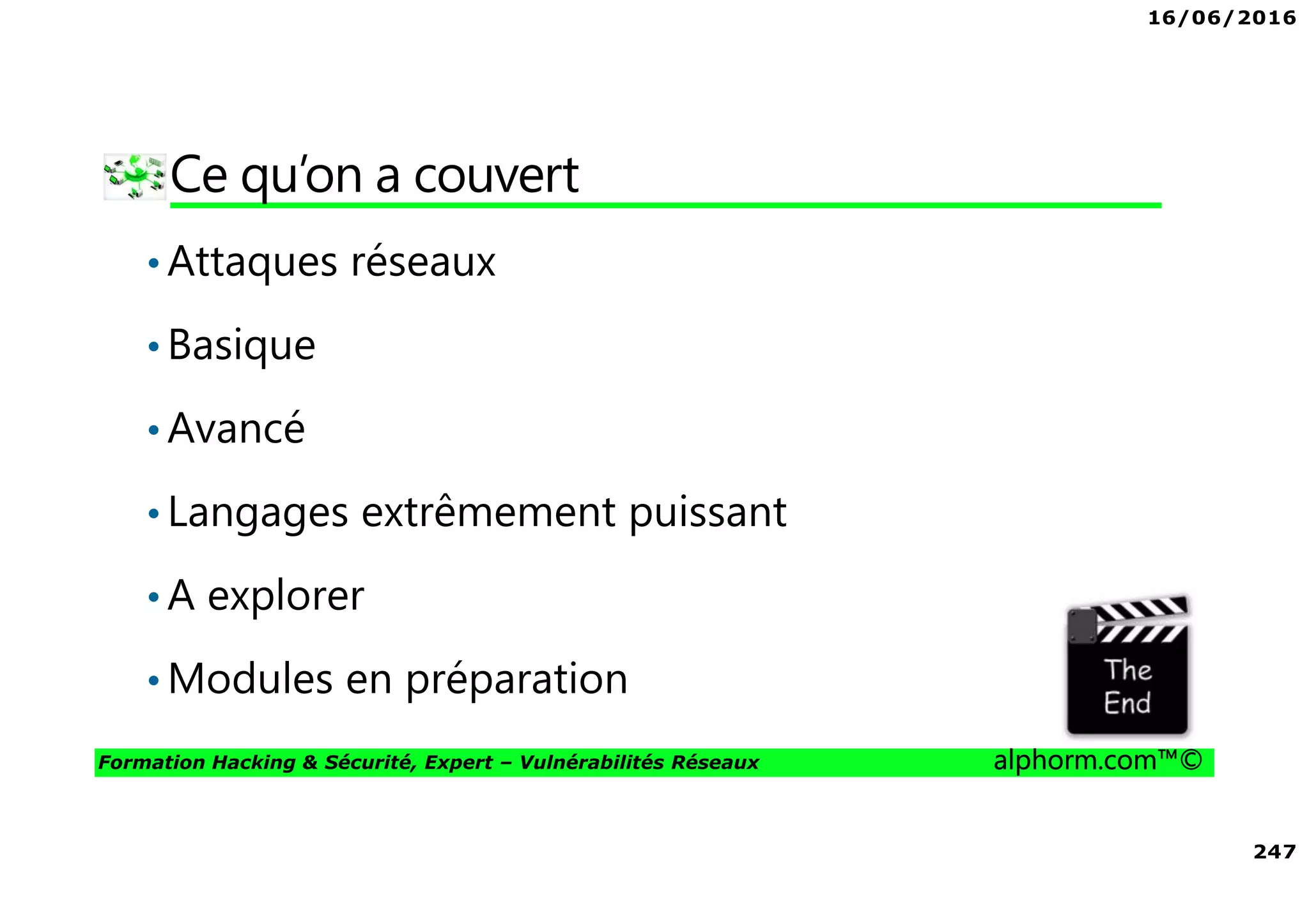 16/06/2016
247
Formation Hacking & Sécurité, Expert – Vulnérabilités Réseaux alphorm.com™©
Ce qu’on a couvert
•Attaques réseaux
•Basique
•Avancé
•Langages extrêmement puissant
•A explorer
•Modules en préparation
 
