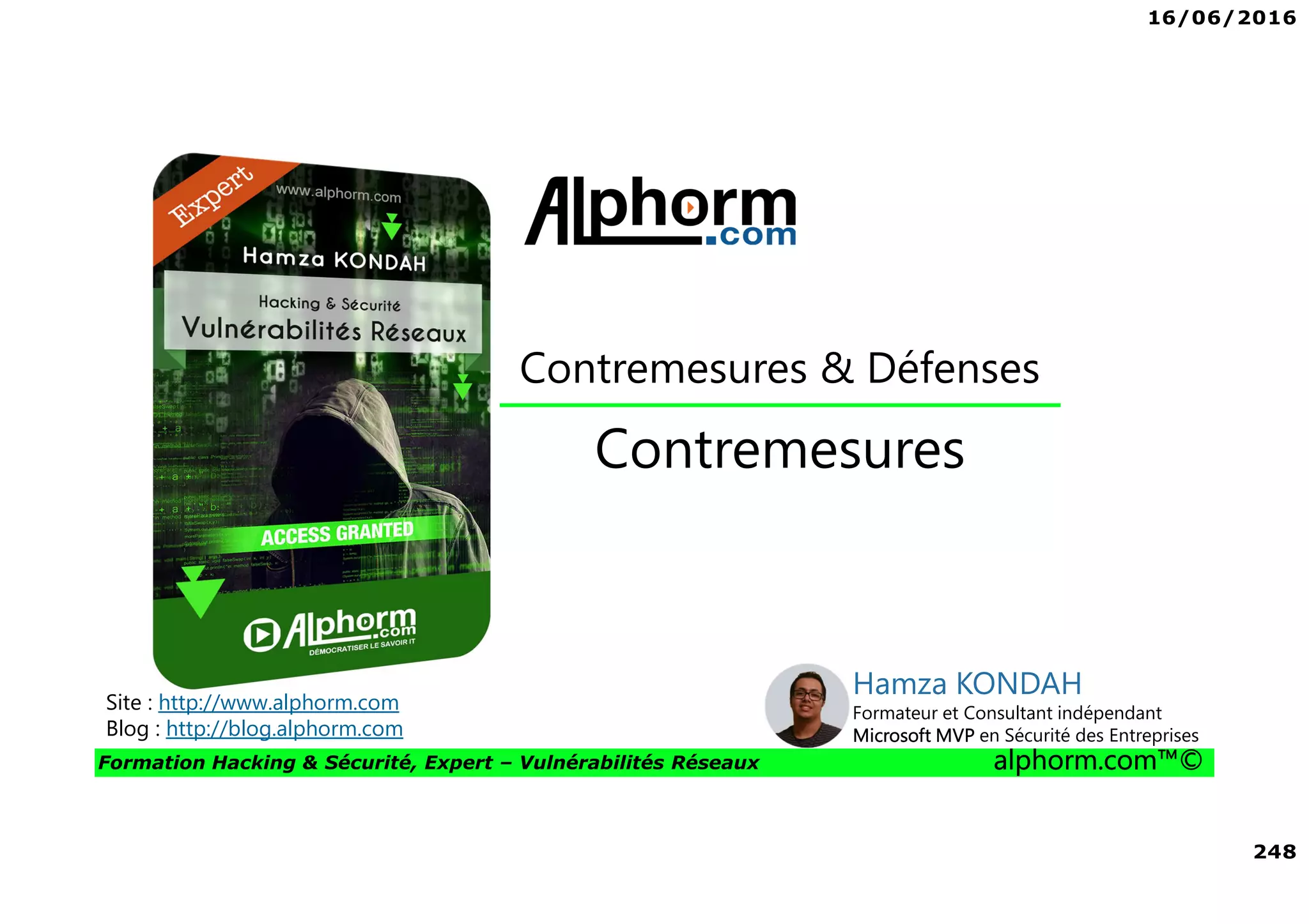 16/06/2016
248
Formation Hacking & Sécurité, Expert – Vulnérabilités Réseaux alphorm.com™©
Contremesures
Contremesures & Défenses
Site : http://www.alphorm.com
Blog : http://blog.alphorm.com
Hamza KONDAH
Formateur et Consultant indépendant
Microsoft MVP en Sécurité des Entreprises
 
