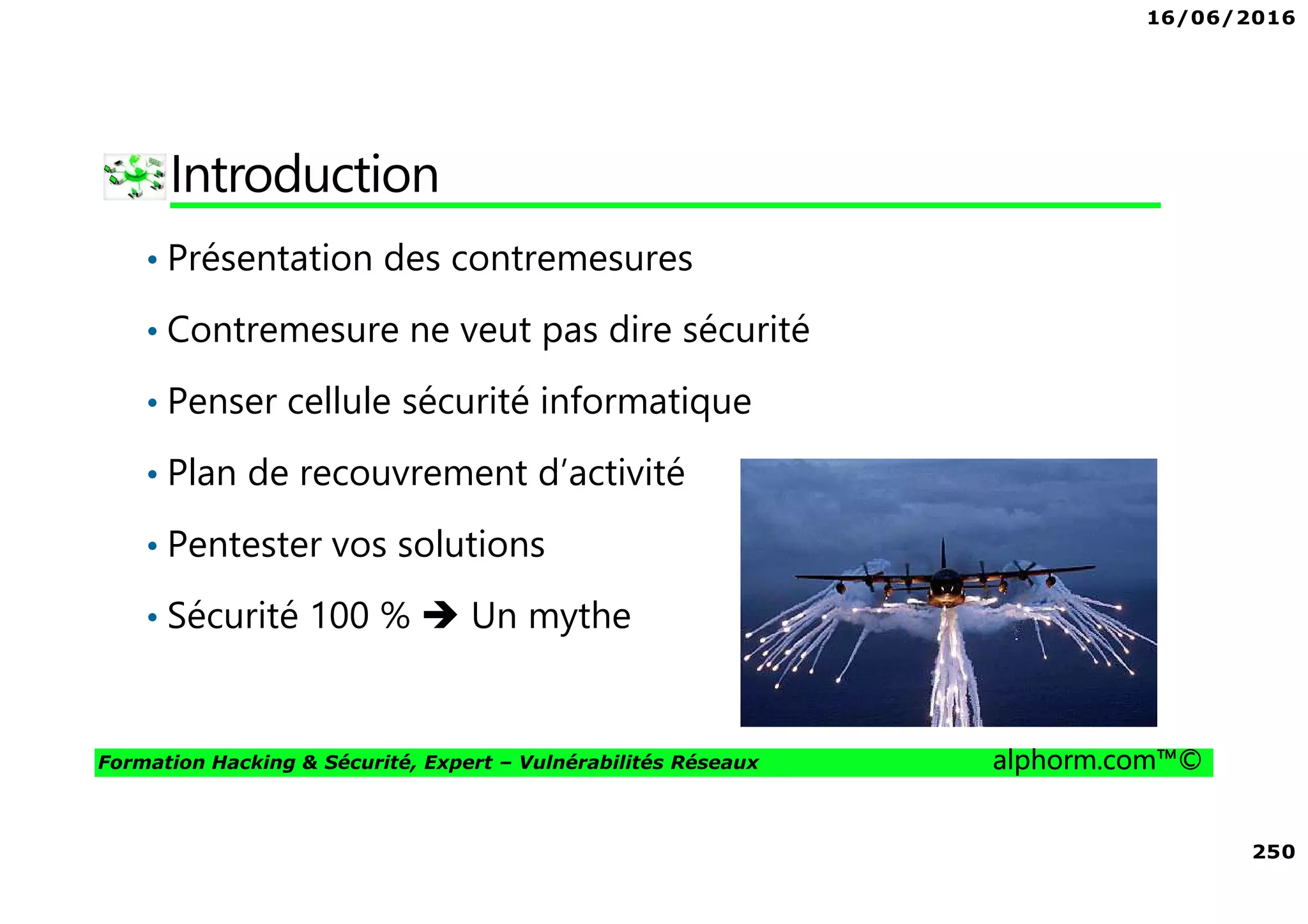 16/06/2016
250
Formation Hacking & Sécurité, Expert – Vulnérabilités Réseaux alphorm.com™©
Introduction
• Présentation des contremesures
• Contremesure ne veut pas dire sécurité
• Penser cellule sécurité informatique
• Plan de recouvrement d’activité
• Pentester vos solutions
• Sécurité 100 % Un mythe
 
