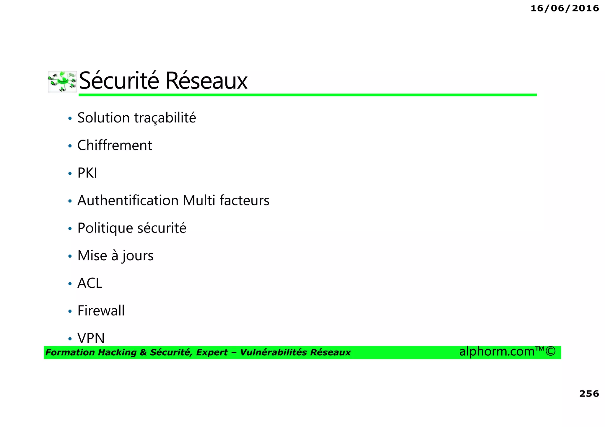 16/06/2016
256
Formation Hacking & Sécurité, Expert – Vulnérabilités Réseaux alphorm.com™©
Sécurité Réseaux
• Solution traçabilité
• Chiffrement
• PKI
• Authentification Multi facteurs
• Politique sécurité
• Mise à jours
• ACL
• Firewall
• VPN
 