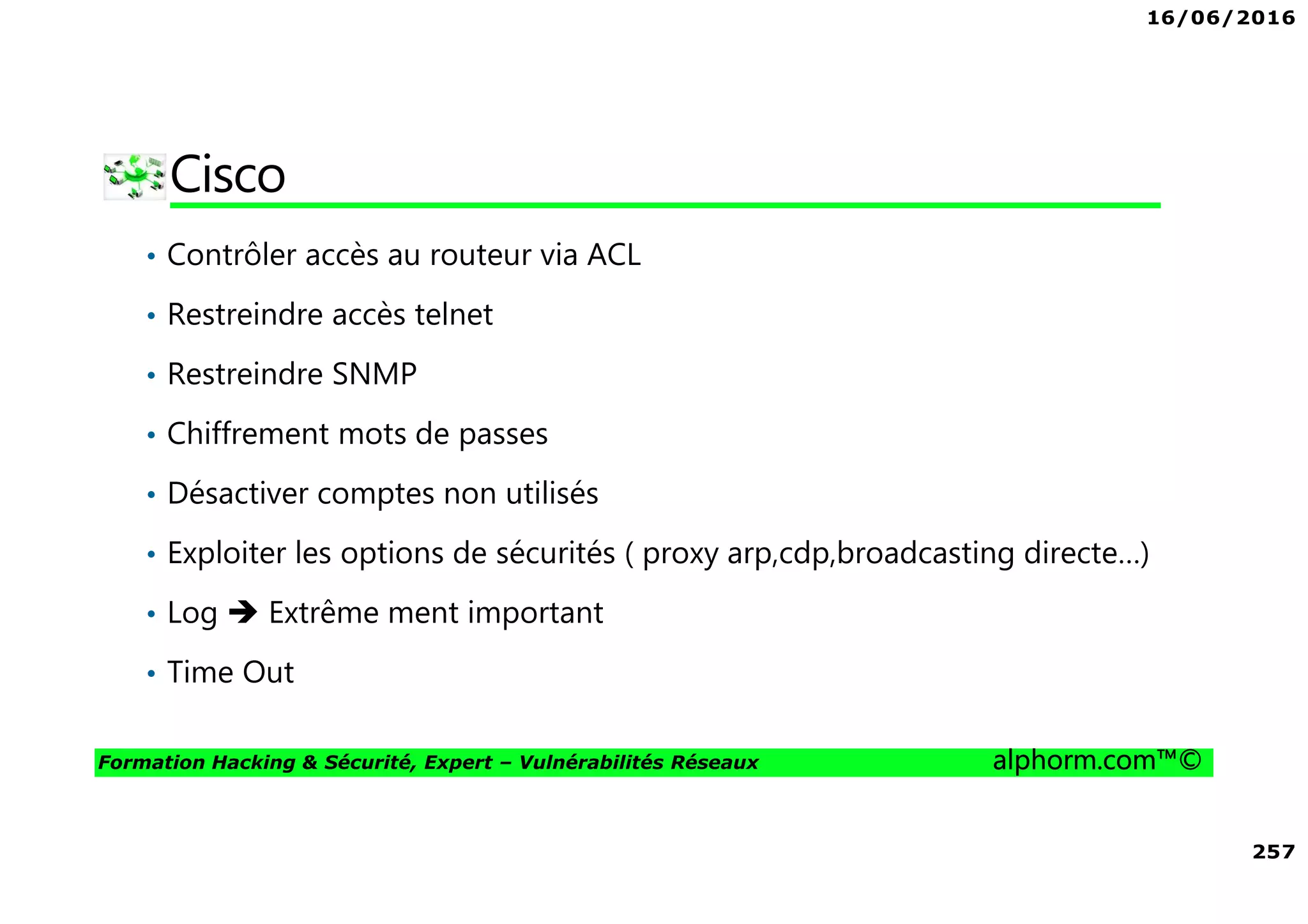 16/06/2016
257
Formation Hacking & Sécurité, Expert – Vulnérabilités Réseaux alphorm.com™©
Cisco
• Contrôler accès au routeur via ACL
• Restreindre accès telnet
• Restreindre SNMP
• Chiffrement mots de passes
• Désactiver comptes non utilisés
• Exploiter les options de sécurités ( proxy arp,cdp,broadcasting directe…)
• Log Extrême ment important
• Time Out
 