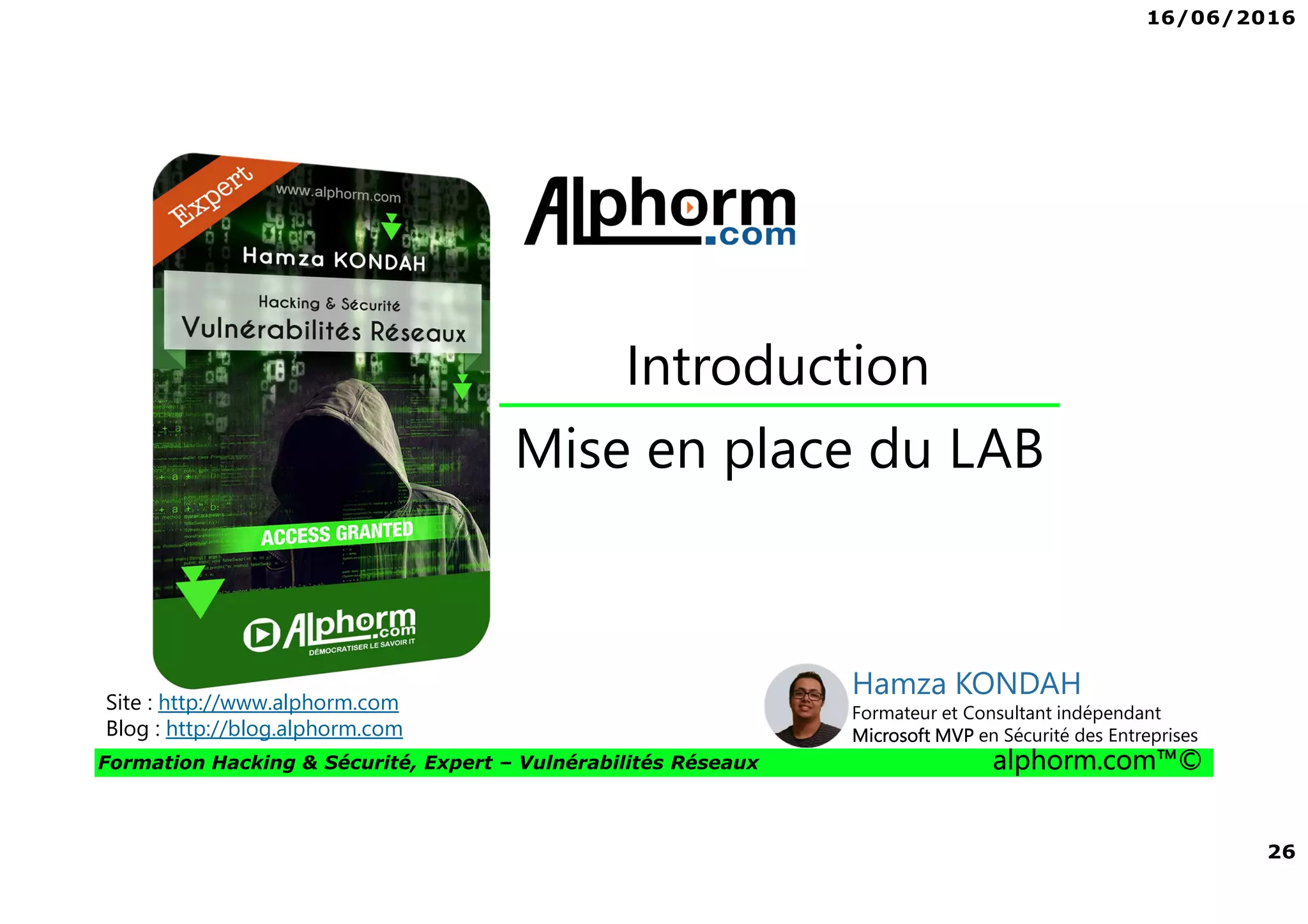 16/06/2016
26
Formation Hacking & Sécurité, Expert – Vulnérabilités Réseaux alphorm.com™©
Mise en place du LAB
Introduction
Site : http://www.alphorm.com
Blog : http://blog.alphorm.com
Hamza KONDAH
Formateur et Consultant indépendant
Microsoft MVP en Sécurité des Entreprises
 