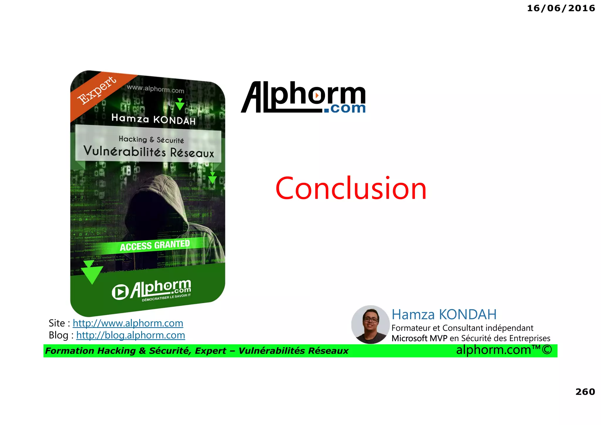 16/06/2016
260
Formation Hacking & Sécurité, Expert – Vulnérabilités Réseaux alphorm.com™©
Conclusion
Site : http://www.alphorm.com
Blog : http://blog.alphorm.com
Hamza KONDAH
Formateur et Consultant indépendant
Microsoft MVP en Sécurité des Entreprises
 