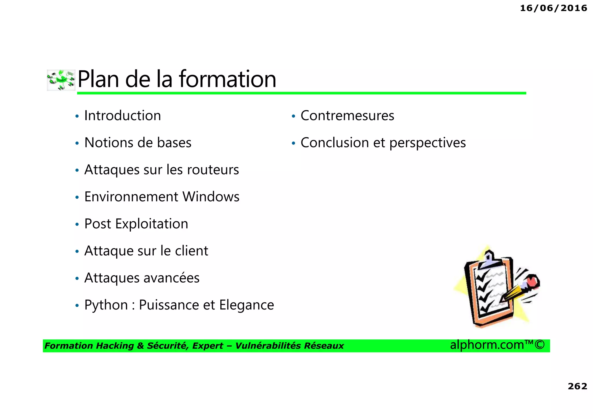 16/06/2016
262
Formation Hacking & Sécurité, Expert – Vulnérabilités Réseaux alphorm.com™©
Plan de la formation
• Introduction
• Notions de bases
• Attaques sur les routeurs
• Environnement Windows
• Post Exploitation
• Attaque sur le client
• Attaques avancées
• Python : Puissance et Elegance
• Contremesures
• Conclusion et perspectives
 