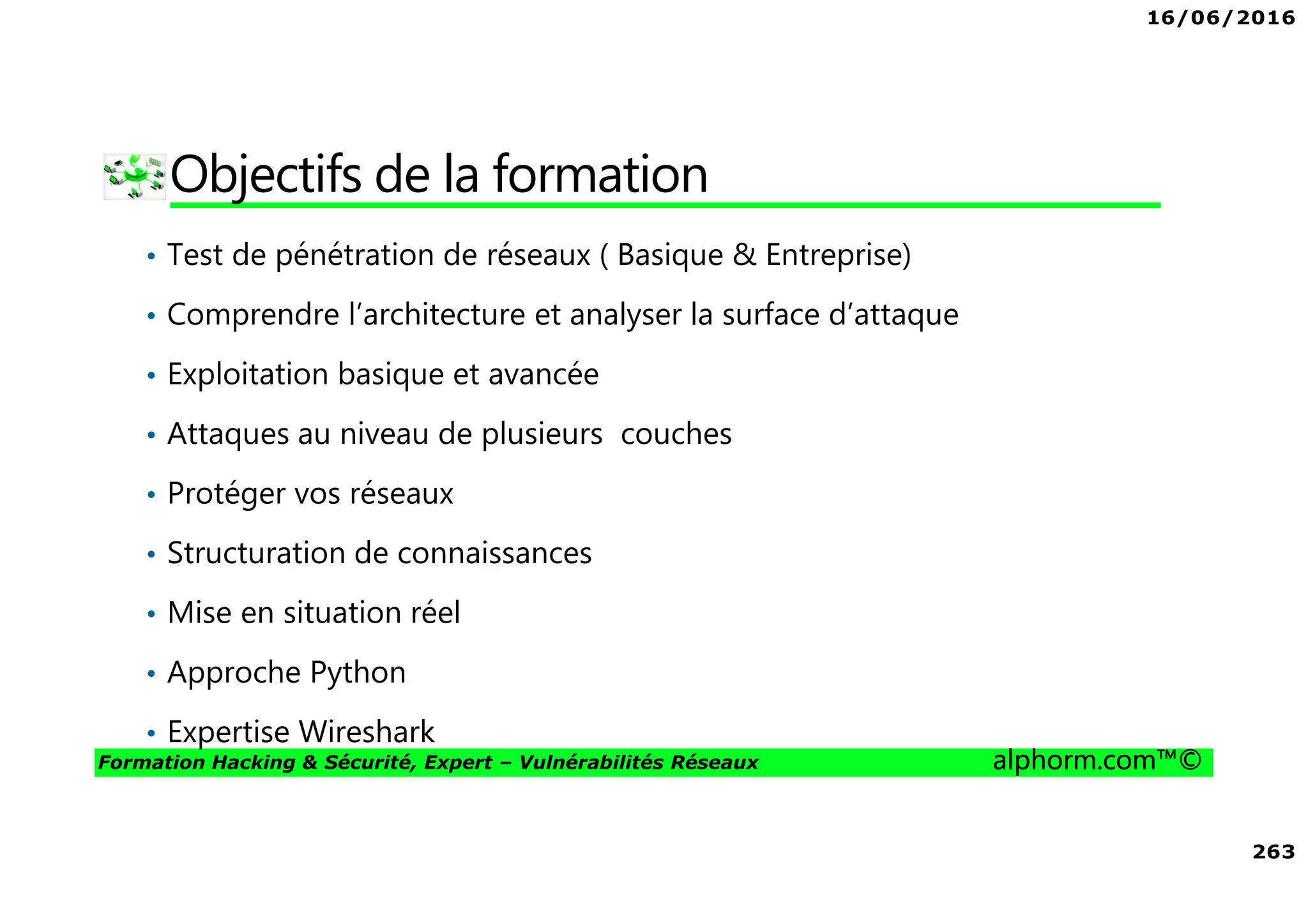 16/06/2016
263
Formation Hacking & Sécurité, Expert – Vulnérabilités Réseaux alphorm.com™©
Objectifs de la formation
• Test de pénétration de réseaux ( Basique & Entreprise)
• Comprendre l’architecture et analyser la surface d’attaque
• Exploitation basique et avancée
• Attaques au niveau de plusieurs couches
• Protéger vos réseaux
• Structuration de connaissances
• Mise en situation réel
• Approche Python
• Expertise Wireshark
 
