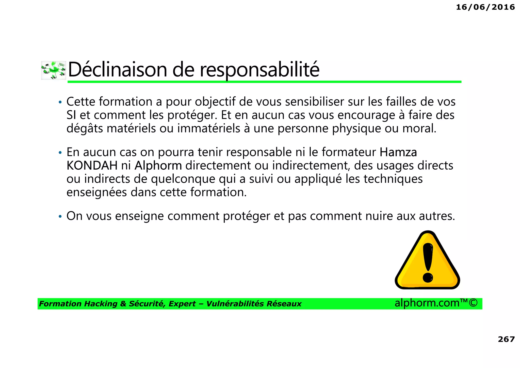 16/06/2016
267
Formation Hacking & Sécurité, Expert – Vulnérabilités Réseaux alphorm.com™©
Déclinaison de responsabilité
• Cette formation a pour objectif de vous sensibiliser sur les failles de vos
SI et comment les protéger. Et en aucun cas vous encourage à faire des
dégâts matériels ou immatériels à une personne physique ou moral.
• En aucun cas on pourra tenir responsable ni le formateur Hamza
KONDAH ni Alphorm directement ou indirectement, des usages directs
ou indirects de quelconque qui a suivi ou appliqué les techniques
enseignées dans cette formation.
• On vous enseigne comment protéger et pas comment nuire aux autres.
 