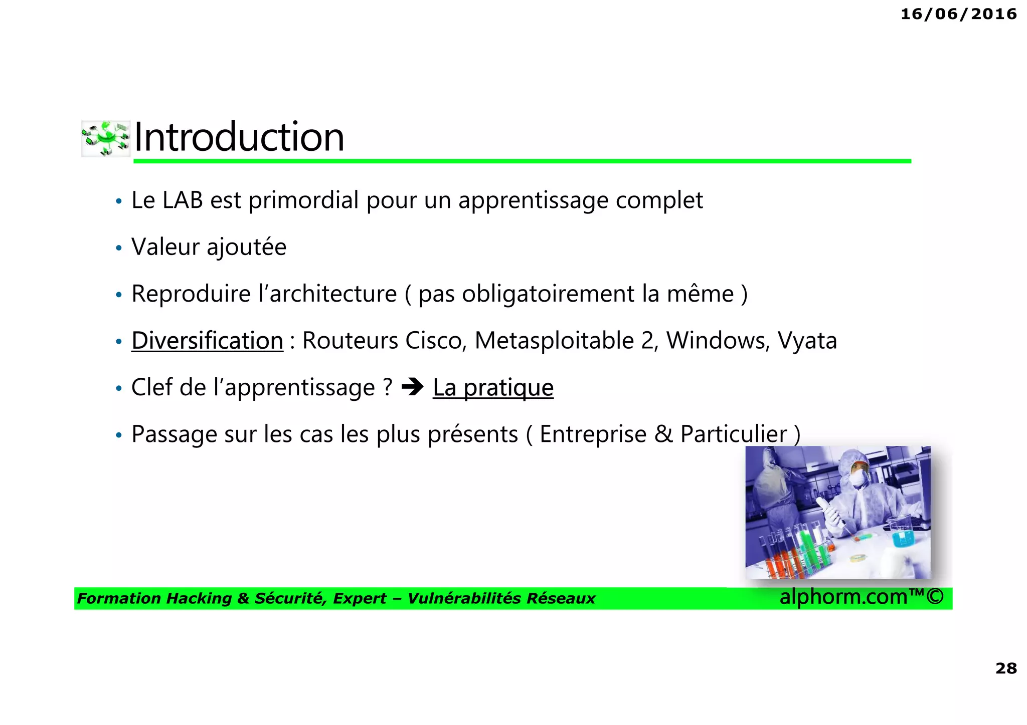16/06/2016
28
Formation Hacking & Sécurité, Expert – Vulnérabilités Réseaux alphorm.com™©
Introduction
• Le LAB est primordial pour un apprentissage complet
• Valeur ajoutée
• Reproduire l’architecture ( pas obligatoirement la même )
• Diversification : Routeurs Cisco, Metasploitable 2, Windows, Vyata
• Clef de l’apprentissage ? La pratique
• Passage sur les cas les plus présents ( Entreprise & Particulier )
 