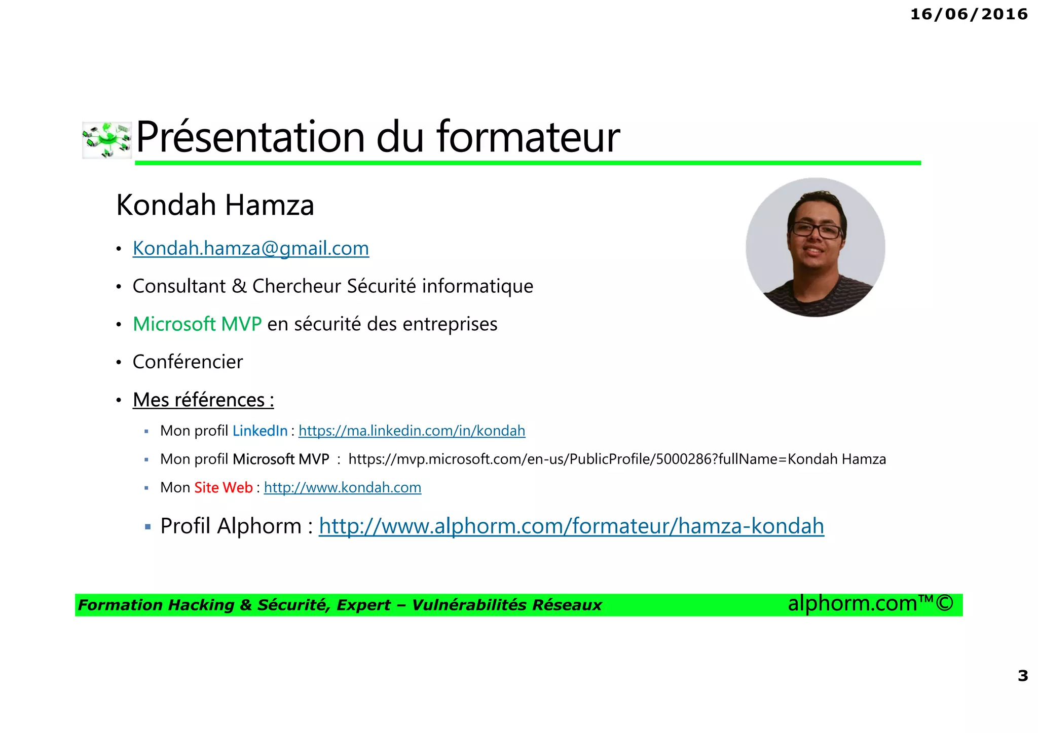 16/06/2016
2
Formation Hacking & Sécurité, Expert – Vulnérabilités Réseaux alphorm.com™©
Plan
• Présentation du formateur
• Mes formations sur Alphorm
• Le plan de formation
• Objectifs de la formation
• Publics concernés
• Connaissances requises
• Liens utiles
 
