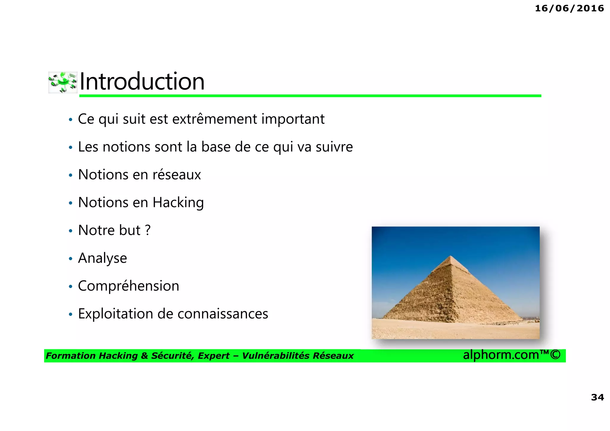 16/06/2016
34
Formation Hacking & Sécurité, Expert – Vulnérabilités Réseaux alphorm.com™©
Introduction
• Ce qui suit est extrêmement important
• Les notions sont la base de ce qui va suivre
• Notions en réseaux
• Notions en Hacking
• Notre but ?
• Analyse
• Compréhension
• Exploitation de connaissances
 