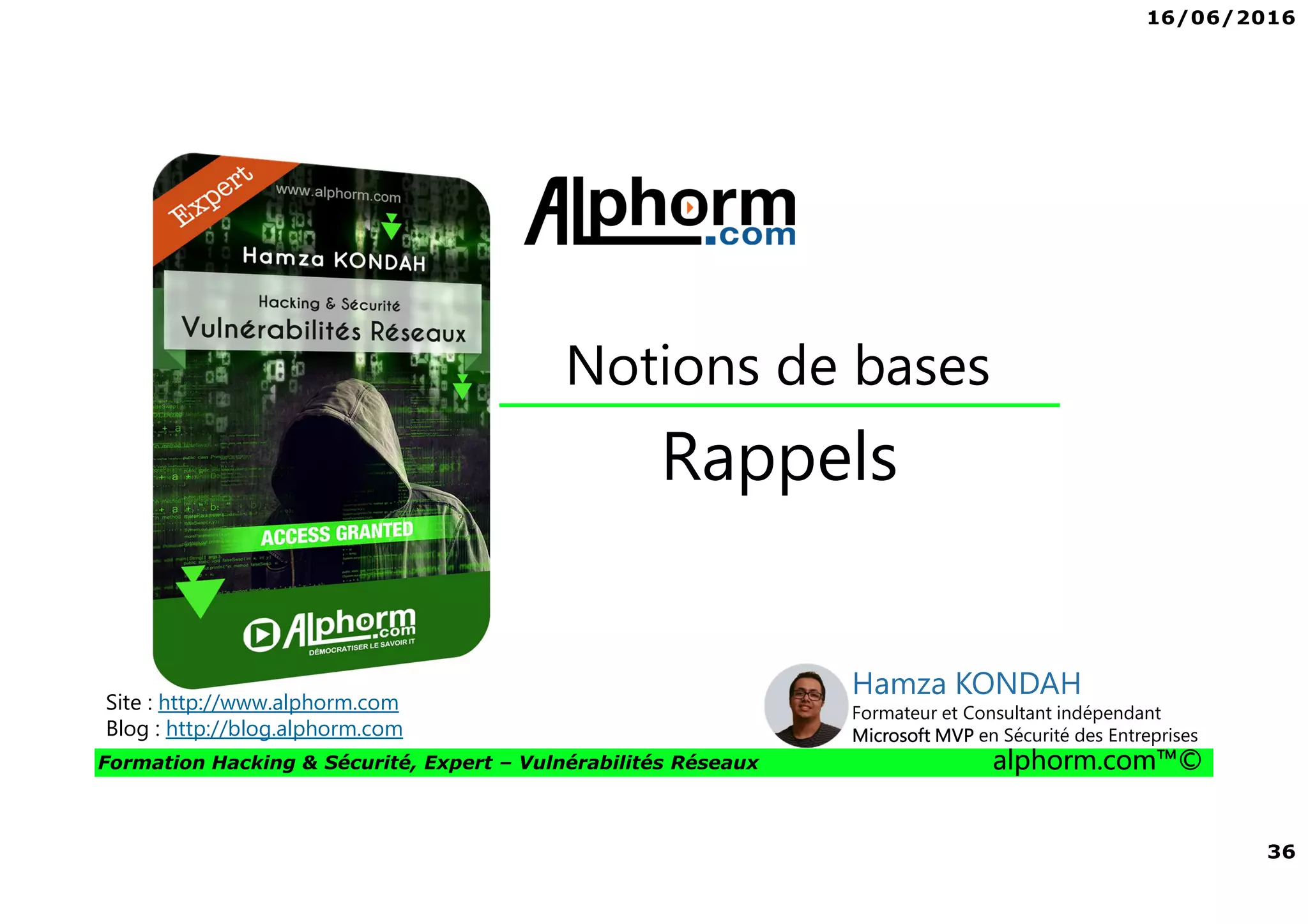 16/06/2016
36
Formation Hacking & Sécurité, Expert – Vulnérabilités Réseaux alphorm.com™©
Rappels
Notions de bases
Site : http://www.alphorm.com
Blog : http://blog.alphorm.com
Hamza KONDAH
Formateur et Consultant indépendant
Microsoft MVP en Sécurité des Entreprises
 